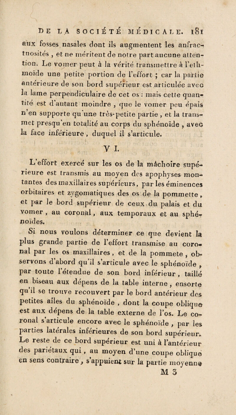 aux fosses nasales dont ils augmentent les anfrac¬ tuosités , et ne méritent de notre part aucune atten¬ tion. Le vomer peut à la vérité transmettre à l’etli- moïde une petite portion de l’effort ; car la partie antérieure de son bord supérieur est articulée avec la lame perpendiculaire de cet os : mais cette quan¬ tité est d autant moindre , que le vomer peu épais n en supporte qu une très-petite partie , et la trans¬ met presqu en totalité au corps du sphénoïde , avec la face inférieure , duquel il s’articule. Y I. L effort exercé sur les os de la mâchoire supé¬ rieure est transmis au moyen des apophyses mon¬ tantes des maxillaires supérieurs, par les éminences orbitaires et zygomatiques des os de la pommette , et par le bord supérieur de ceux du palais et du vomer , au coronal, aux temporaux et au sphé-* noïdes. Si nous voulons déterminer ce que devient la plus grande partie de l’effort transmise au coro¬ nal par les os maxillaires, et de la pommete , ob¬ servons d’abord qu’il s’articule avec le sphénoïde 9 par toute 1 etendue de son bord inférieur, taillé en biseau aux dépens de la table interne , ensorte qu’il se trouve recouvert par le bord antérieur des petites ailes du sphénoïde , dont la coupe oblique est aux dépens de la table externe de l’os. Le co¬ ronal s’articule encore avec le sphénoïde , par les parties latérales inférieures de son bord supérieur. Le reste de ce bord supérieur est uni à l’antérieur des pariétaux qui , au moyen d’une coupe oblique en sens contraire > s appuieni sur la partie moyenne M 3