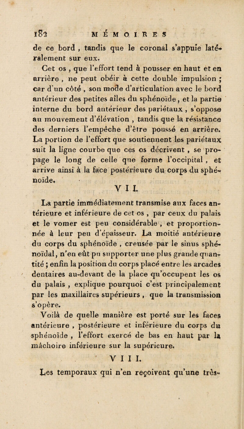 de ce bord , tandis que le coronal s’appuie laîé* râlement sur eux. Cet os , que l’effort tend à pousser en haut et en arrière , ne peut obéir à cette double impulsion ; car d'un côté ^ son mode d’articulation avec le bord antérieur des petites ailes du sphénoïde , et la partie interne du bord antérieur des pariétaux , s’oppose au mouvement d’élévation , tandis que la résistance des derniers l’empêche d’être poussé en arrière. La portion de l’effort que soutiennent les pariétaux suit la ligne courbe que ces os décrivent , se pro¬ page le long de celle que forme l’occipital , et arrive ainsi à la face postérieure du corps du sphé-* noïde. y 11. La partie immédiatement transmise aux faces an*» térieure et inférieure de cet os , par ceux du palais et le vomer est peu considérable , et proportion¬ née à leur peu d’épaisseur. La moitié antérieure du corps du sphénoïde , creusée par le sinus sphé¬ noïdal, n’en eût pu supporter une plus grande quan¬ tité ; enfin la position du corps placé entre les arcades dentaires au-devant de la place qu’occupent les os du palais , explique pourquoi c’est principalement par les maxillaires supérieurs , que la transmission s’opère. Voilà de quelle manière est porté sur les faces antérieure , postérieure et inférieure du corps du sphénoïde , l’effort exercé de bas en haut par la mâchoire inférieure sur la supérieure. ' VIII. Les temporaux qui n’en reçoivent qu’une très-* *