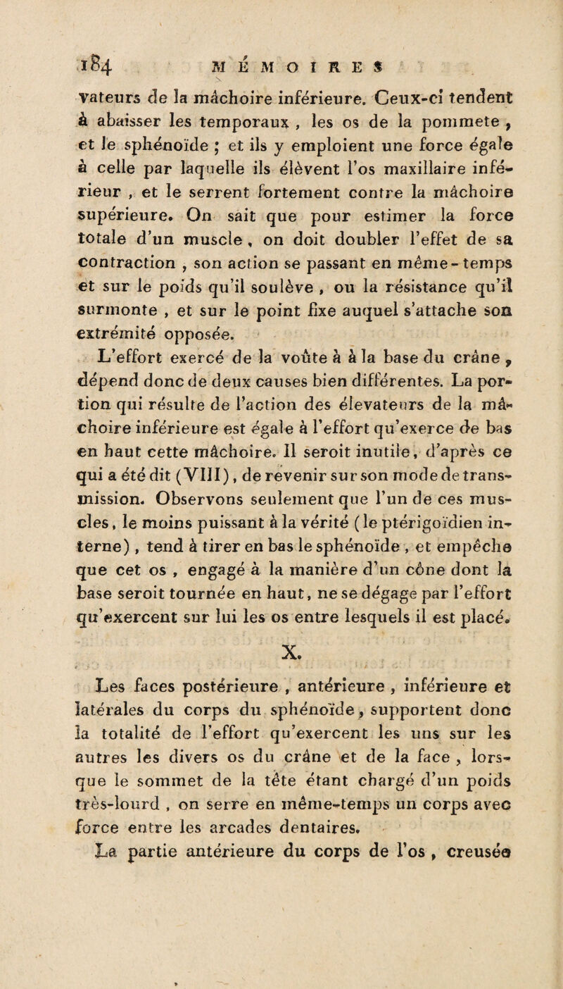 vateurs cïe la mâchoire inférieure. Ceux-ci tendent à abaisser les temporaux , les os de la pommete , et le sphénoïde ; et ils y emploient une force égale à celle par laquelle ils élèvent l’os maxillaire infé- rieur , et le serrent fortement contre la mâchoire supérieure. On sait que pour estimer la force totale d’un muscle , on doit doubler l’effet de sa contraction , son action se passant en même-temps et sur le poids qu’il soulève , ou la résistance qu’il surmonte , et sur le point fixe auquel s’attache son extrémité opposée. L’effort exercé de la voûte à à la base du crâne , dépend donc de deux causes bien différentes. La por¬ tion qui résulte de l’action des élévateurs de la mâ¬ choire inférieure est égale à l’effort qu’exerce de bas en haut cette mâchoire. Il seroit inutile, d’après ce gui a été dit ( VIII), de revenir sur son mode de trans¬ mission. Observons seulement que l’un de ces mus¬ cles , le moins puissant à la vérité ( le ptérigoïdien in¬ terne) , tend à tirer en bas le sphénoïde , et empêche que cet os , engagé à la manière d’un cône dont la base seroit tournée en haut, ne se dégage par l’effort qu’exercent sur lui les os entre lesquels il est placé. X. Les faces postérieure , antérieure , inférieure et latérales du corps du sphénoïde, supportent donc la totalité de l’effort qu’exercent les uns sur les autres les divers os du crâne et de la face , lors¬ que le sommet de la tête étant chargé d’un poids très-lourd , on serre en même-temps un corps avec force entre les arcades dentaires. La partie antérieure du corps de l’os , creusé©