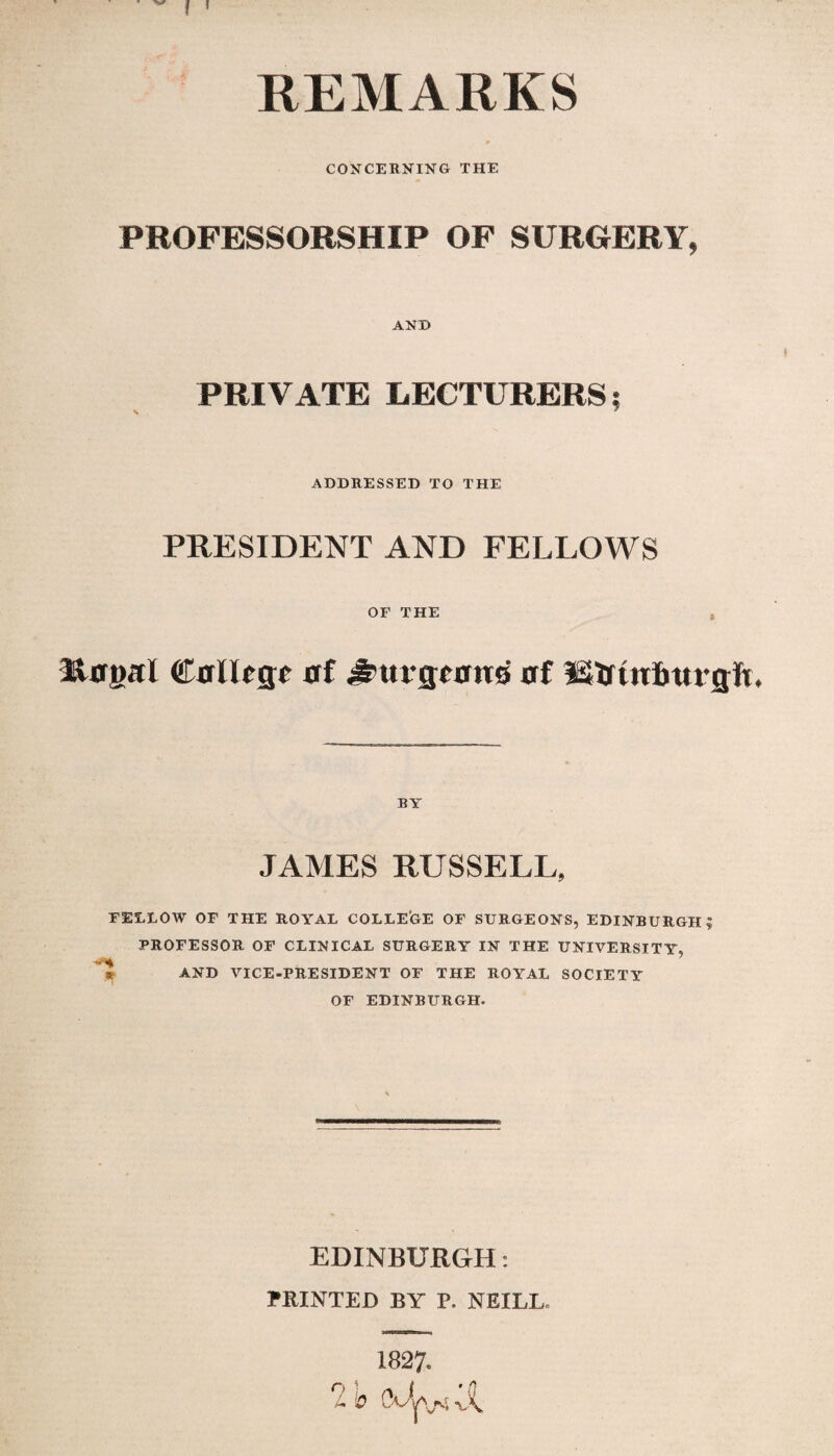 f ' REMARKS CONCERNING THE PROFESSORSHIP OF SURGERY, ANT) PRIVATE LECTURERS; ADDRESSED TO THE PRESIDENT AND FELLOWS OF THE t Rtftml Calltgc af ^tu-gfatto af Strtnfmrgfi. BY JAMES RUSSELL, FELLOW OF THE ROYAL COLLEGE OF SURGEONS, EDINBURGH? PROFESSOR OF CLINICAL SURGERY IN THE UNIVERSITY, AND VICE-PRESIDENT OF THE ROYAL SOCIETY OF EDINBURGH. EDINBURGH: PRINTED BY P. NEILL, 1827» O ’ ( ’{J L V