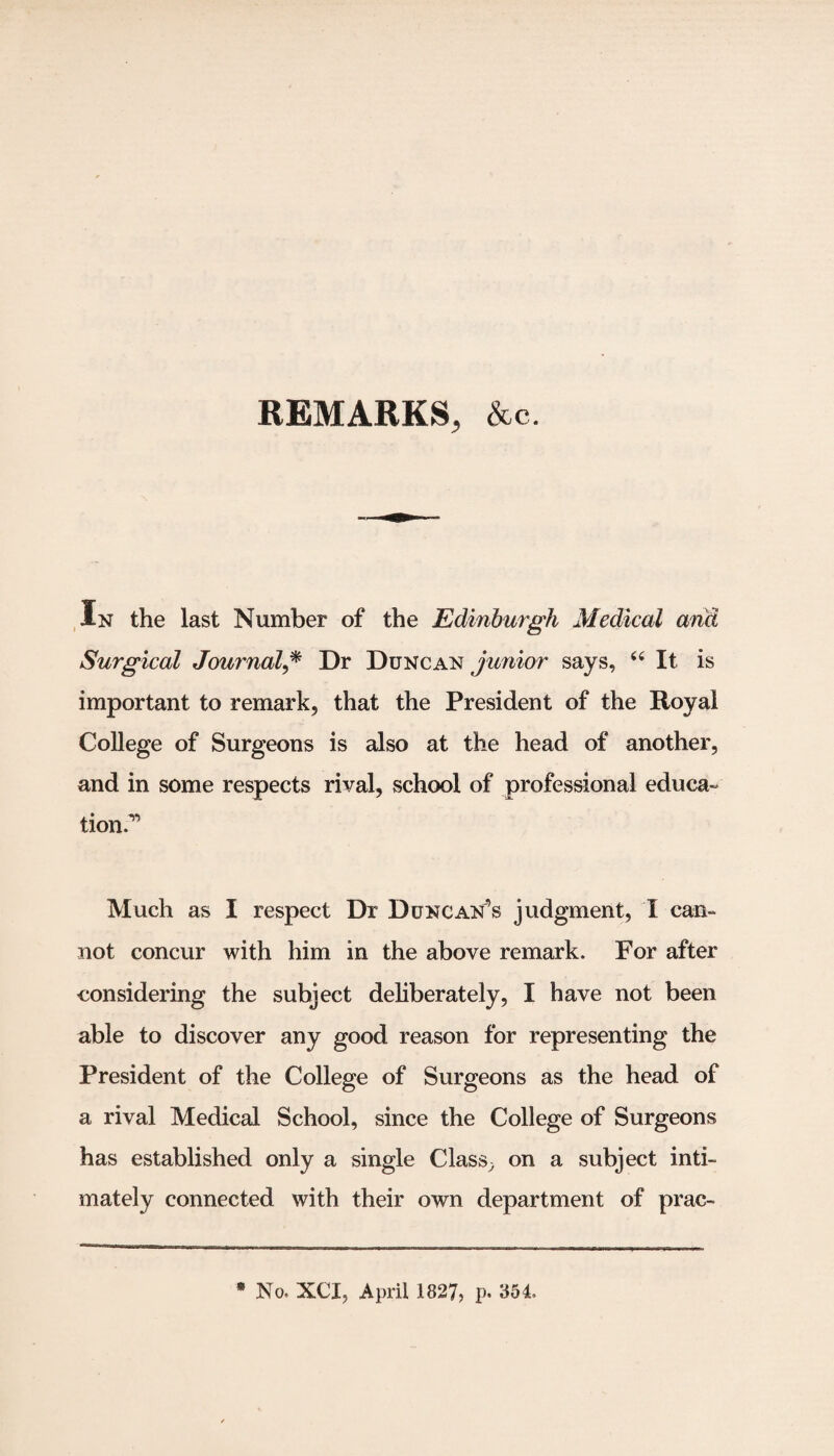 REMARKS, Ac. In the last Number of the Edinburgh Medical and Surgical Journal,* Dr Duncan junior says, 44 It is important to remark, that the President of the Royal College of Surgeons is also at the head of another, and in some respects rival, school of professional educa¬ tion.1 Much as I respect Dr Duncan’s judgment, X can¬ not concur with him in the above remark. For after considering the subject deliberately, I have not been able to discover any good reason for representing the President of the College of Surgeons as the head of a rival Medical School, since the College of Surgeons has established only a single Class, on a subject inti¬ mately connected with their own department of prac- * No. XCI, April 1827, p. 854,