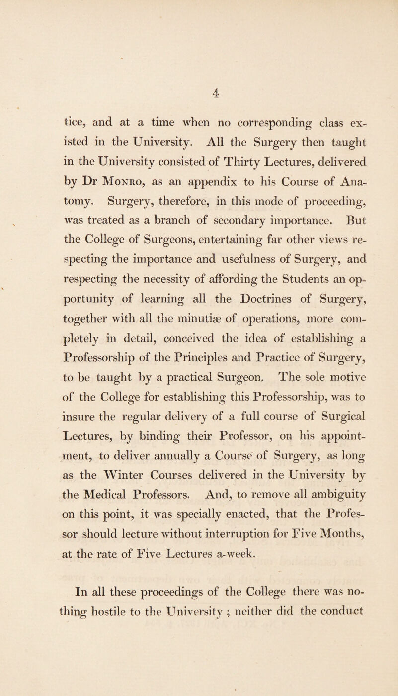 isted in the University. All the Surgery then taught in the University consisted of Thirty Lectures, delivered by Dr Monro, as an appendix to his Course of Ana¬ tomy. Surgery, therefore, in this mode of proceeding, was treated as a branch of secondary importance. But the College of Surgeons, entertaining far other views re¬ specting the importance and usefulness of Surgery, and respecting the necessity of affording the Students an op¬ portunity of learning all the Doctrines of Surgery, together with all the minutiae of operations, more com¬ pletely in detail, conceived the idea of establishing a Professorship of the Principles and Practice of Surgery, to be taught by a practical Surgeon, The sole motive of the College for establishing this Professorship, was to insure the regular delivery of a full course of Surgical Lectures, by binding their Professor, on his appoint¬ ment, to deliver annually a Course of Surgery, as long as the Winter Courses delivered in the University by the Medical Professors. And, to remove all ambiguity on this point, it was specially enacted, that the Profes¬ sor should lecture without interruption for Five Months, at the rate of Five Lectures a-week. In all these proceedings of the College there was no¬ thing hostile to the University ; neither did the conduct