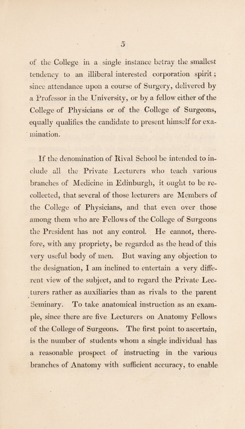 tendency to an illiberal interested corporation spirit; since attendance upon a course of Surgery, delivered by a Professor in the University, or by a fellow either of the College of Physicians or of the College of Surgeons, equally qualifies the candidate to present himself for exa¬ mination. If the denomination of Rival School be intended to in¬ clude all the Private Lecturers who teach various branches of Medicine in Edinburgh, it ought to be re¬ collected, that several of those lecturers are Members of the College of Physicians, and that even over those among them who are Fellows of the College of Surgeons the President has not any control. He cannot, there¬ fore, with any propriety, be regarded as the head of this very useful body of men. But waving any objection to the designation, I am inclined to entertain a very diffe¬ rent view of the subject, and to regard the Private Lec¬ turers rather as auxiliaries than as rivals to the parent Seminary. To take anatomical instruction as an exam¬ ple, since there are five Lecturers on Anatomy Fellows of the College of Surgeons. The first point to ascertain, is the number of students whom a single individual has a reasonable prospect of instructing in the various branches of Anatomy with sufficient accuracy, to enable