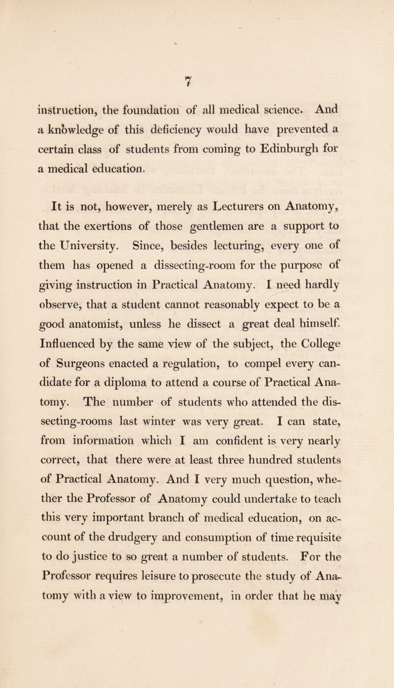 instruction, the foundation of all medical science. And a knowledge of this deficiency would have prevented a certain class of students from coming to Edinburgh for a medical education. It is not, however, merely as Lecturers on Anatomy, that the exertions of those gentlemen are a support to the University. Since, besides lecturing, every one of them has opened a dissecting-room for the purpose of giving instruction in Practical Anatomy. I need hardly observe, that a student cannot reasonably expect to be a good anatomist, unless he dissect a great deal himself. Influenced by the same view of the subject, the College of Surgeons enacted a regulation, to compel every can¬ didate for a diploma to attend a course of Practical Ana¬ tomy. The number of students who attended the dis¬ secting-rooms last winter was very great. I can state, from information which I am confident is very nearly correct, that there were at least three hundred students of Practical Anatomy. And I very much question, whe¬ ther the Professor of Anatomy could undertake to teach this very important branch of medical education, on ac¬ count of the drudgery and consumption of time requisite to do justice to so great a number of students. For the Professor requires leisure to prosecute the study of Ana¬ tomy with a view to improvement, in order that h$ may