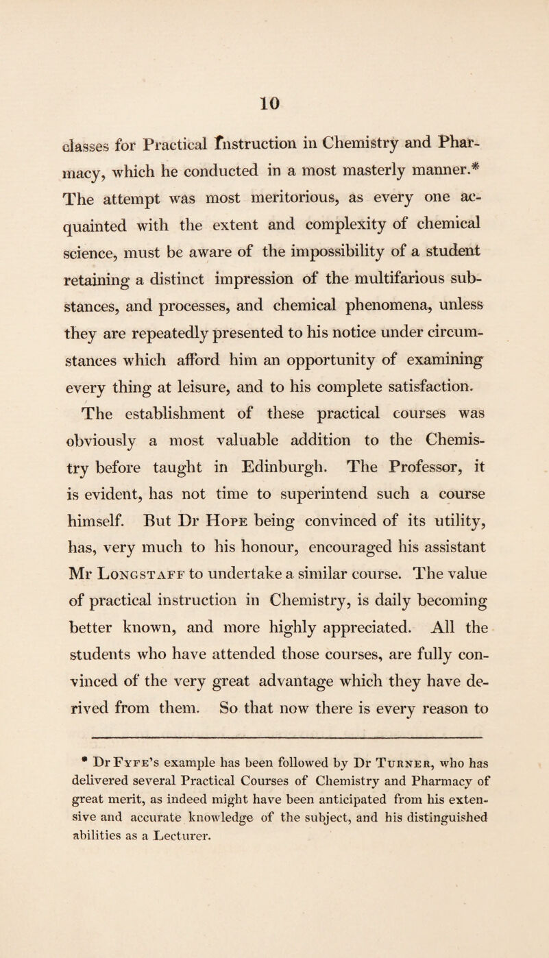 classes for Practical Instruction in Chemistry and Phar¬ macy, which he conducted in a most masterly manner.* The attempt was most meritorious, as every one ac¬ quainted with the extent and complexity of chemical science, must be aware of the impossibility of a student retaining a distinct impression of the multifarious sub¬ stances, and processes, and chemical phenomena, unless they are repeatedly presented to his notice under circum¬ stances which afford him an opportunity of examining every thing at leisure, and to his complete satisfaction. The establishment of these practical courses was obviously a most valuable addition to the Chemis¬ try before taught in Edinburgh. The Professor, it is evident, has not time to superintend such a course himself. But Dr Hope being convinced of its utility, has, very much to his honour, encouraged his assistant Mr Longstaff to undertake a similar course. The value of practical instruction in Chemistry, is daily becoming better known, and more highly appreciated. All the students who have attended those courses, are fully con¬ vinced of the very great advantage which they have de¬ rived from them. So that now there is every reason to * DrFYFE’s example has been followed by Dr Turner, who has delivered several Practical Courses of Chemistry and Pharmacy of great merit, as indeed might have been anticipated from his exten¬ sive and accurate knowledge of the subject, and his distinguished abilities as a Lecturer.