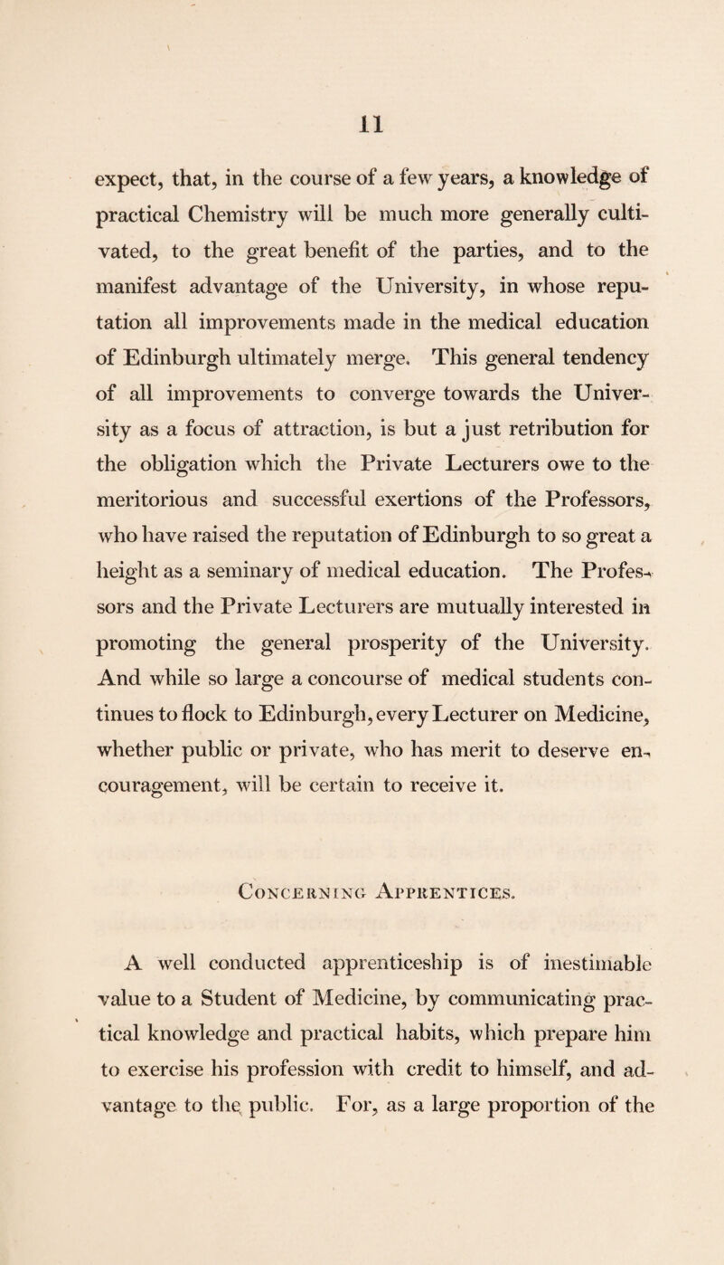 expect, that, in the course of a few years, a knowledge of practical Chemistry will be much more generally culti¬ vated, to the great benefit of the parties, and to the manifest advantage of the University, in whose repu¬ tation all improvements made in the medical education of Edinburgh ultimately merge. This general tendency of all improvements to converge towards the Univer¬ sity as a focus of attraction, is but a just retribution for the obligation which the Private Lecturers owe to the meritorious and successful exertions of the Professors, who have raised the reputation of Edinburgh to so great a height as a seminary of medical education. The Profess sors and the Private Lecturers are mutually interested in promoting the general prosperity of the University. And while so large a concourse of medical students con¬ tinues to flock to Edinburgh, every Lecturer on Medicine, whether public or private, who has merit to deserve en¬ couragement, will be certain to receive it. Concerning Apprentices, A well conducted apprenticeship is of inestimable value to a Student of Medicine, by communicating prac¬ tical knowledge and practical habits, which prepare him to exercise his profession with credit to himself, and ad¬ vantage to thg public. For, as a large proportion of the