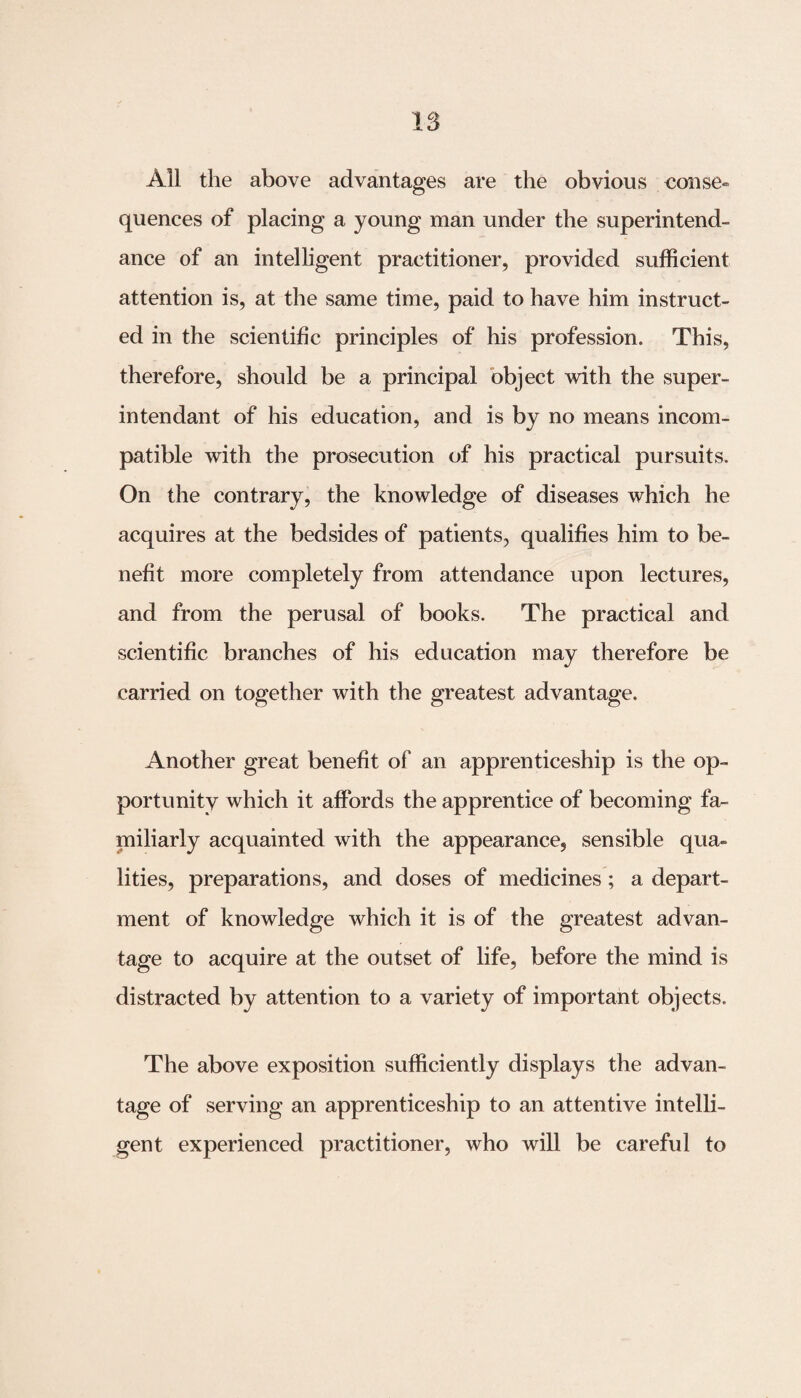IS All the above advantages are the obvious non se¬ quences of placing a young man under the superintend¬ ance of an intelligent practitioner, provided sufficient attention is, at the same time, paid to have him instruct¬ ed in the scientific principles of his profession. This, therefore, should be a principal object with the super- intendant of his education, and is by no means incom¬ patible with the prosecution of his practical pursuits. On the contrary, the knowledge of diseases which he acquires at the bedsides of patients, qualifies him to be¬ nefit more completely from attendance upon lectures, and from the perusal of books. The practical and scientific branches of his education may therefore be carried on together with the greatest advantage. Another great benefit of an apprenticeship is the op¬ portunity which it affords the apprentice of becoming fa¬ miliarly acquainted with the appearance, sensible qua¬ lities, preparations, and doses of medicines ; a depart¬ ment of knowledge which it is of the greatest advan¬ tage to acquire at the outset of life, before the mind is distracted by attention to a variety of important objects. The above exposition sufficiently displays the advan¬ tage of serving an apprenticeship to an attentive intelli¬ gent experienced practitioner, who will be careful to