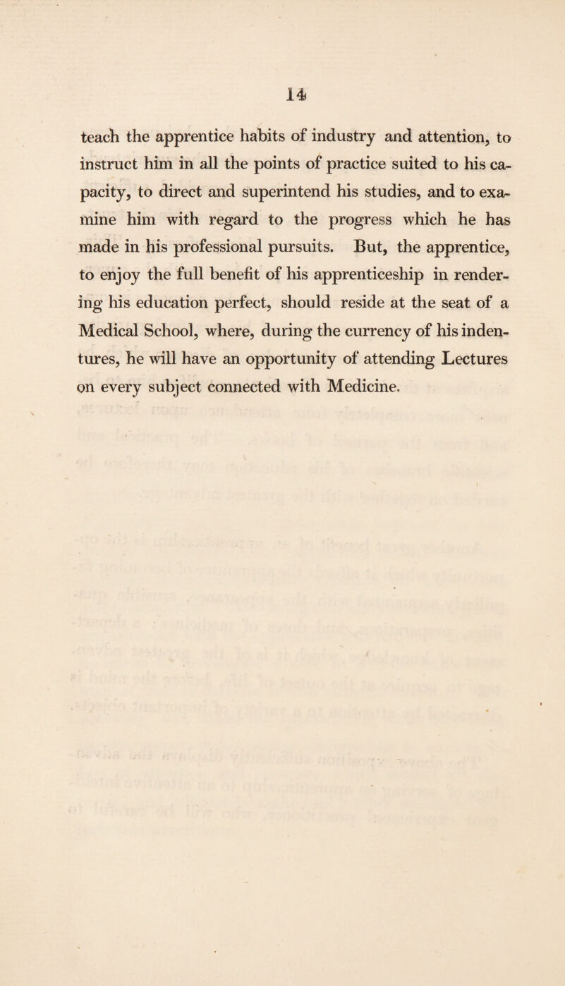 teach the apprentice habits of industry and attention, to instruct him in all the points of practice suited to his ca¬ pacity, to direct and superintend his studies, and to exa¬ mine him with regard to the progress which he has made in his professional pursuits. But, the apprentice, to enjoy the full benefit of his apprenticeship in render¬ ing his education perfect, should reside at the seat of a Medical School, where, during the currency of his inden¬ tures, he will have an opportunity of attending Lectures on every subject connected with Medicine.