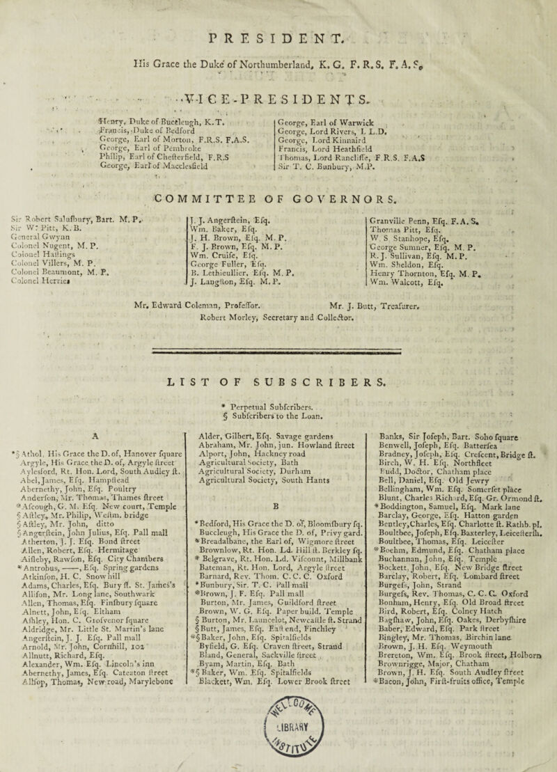 PRESIDENT, His Grace the Duke' of Northumberland, K. G. F. R. S, F, A, Fe ‘VI CE.PRESIDENTS, “Henry, Duke of Buctleugh, K.T. jFruncis,-Duke of Bedford George, Earl of Morton, F.R.S. F.A.S. George, Earl of Pembroke Philip, Earl of Chefterfield, F.R.S George, Earl:of Macclesfield George, Earl of Warwick George, Lord Rivers, L L.D, George, Lord Kinnaird Francis, Lord Heathfield Thomas, Lord Rancliffe, F.R.S, F.A.S Sir T. C. Bunbury, M.P. COMMITTEE OF GOVERNORS. Sir Robert Salufbury, Bart. M. P. Sir V/: Pitt, K. B. General Gwynn Colonel Nugent, M. P. Colonel Hailings Colonel Villers, M. P. Colonel Beaumont, M. P„ Colonel Herriej J. J. Angcrftein, Efq. Wm. Baker, Efq. ,J. H. Brown, Elq. M. P. F. J. Brown, Efq. M. P. Wm. Crulfe, Elq. George Fuller, Efq. B. Lethieullier, Efq. M. P, J. Langtlon, Efq. M. P. Granville Penn, Efq. F.A.S. Thomas Pitt, Efq. W S Stanhope, Efq. George Sumner, Elq. M. P. R.J. Sullivan, Efq. M.P. Win. Sheldon, Efq. Henry Thornton, Efq, M. P. Wm. Walcott, Efq. Mr. Edward Coleman, ProfelTor. Mr. J. Butt, Treafurer. Robert Morley, Secretary and Collector. LIST OF SUBSCRIBERS. *5 Athol, His Grace the D.of, Hanover fquare Argyle, His Grace.the JD. of, Argyle ftreet Aylesford, Rt. Hon. Lord, South Audley ft. Abel, James, Efq. Hampftead Abernethy, John, Efq. Poultry Anderfon, Mr. Thomas, Thames ftreet ♦Afcough, G. M. Efq. New court, Temple §Aftley., Mr. Philip, Wellm. bridge § Aftley, Mr. John, ditto $ Angerftein, John Julius, Efq. Pall mall Atherton, J. J. Efq. Bond ftreet A.llen, Robert, Efq. Hermitage Aifleby, Rawfon, Efq. City Chambers * Antrobus,-, Efq. Spring gardens Atkinfon, H. C. Snow hill Adams, Charles, Efq. Bury ft. St. James’s Allifon, Mr. Long lane, Southwark Allen, Thomas, Efq. Finfbury fquare Alnett, John, Efq. Eltharn Aihl.ey, Hon. C. Grofvenor fquare Aldridge, Mr. Little St. Martin’s lane Angerftein, J. J. Efq. Pall mall Arnold, Mr. John, Corn’hill, ioz Allnutt, Richard, Efq. Alexander, Wm. Efq. Lincoln’s inn Abernethy, James, Efq. Cateaton ftreet Allfop, Thomas, New road, Marylebone * Perpetual Subfcribers. § Subfcribers to the Loan. Alder, Gilbert, Efq. Savage gardens Abraham, Mr. John, jun. Howland ftreet Alport, John, Hackney road Agricultural Society, Bath Agricultural Society, Durham Agricultural Society, South Hants B * Bedford, His Grace the D. oT, Bloomfbury fq. Buccleugh, His Grace the D. of, Privy gard. * Breadalbane, the Earl of, Wigmore ftreet Brownlow, Rt. Hon. Ld. Hill ft. Berkley fq, * Belgrave, Rt. Hon. Ld. Vifcount, Millbank Bateman, Rt. Hon. Lord, Argyle ilreet Barnard, Rev. Thorn. C.C.C. Oxford •Bunbury, Sir. T. C. Pall mall ♦Brown, J. F. Efq. Pall mall Burton, Mr. James, Guildford ftreet Brown, W. G. Efq. Paper build. Temple § Burton, Mr. I.auncelot, Newcaitle ft. Strand §Butt, James, Efq. Eaftend, Finchley *§Baker, John, Efq. Spifalfields Byfield, G. Efq. Craven ftreet. Strand Bland, General, Sackville ftreet , Byam, Martin, Efq. Bath *§ Baker, Wm. Efq. Spitalfields Blackett, Wm. Efq. Lower Brook ftreet Banks, Sir Jofeph, Bart. Soho fquare Benwell, Jofeph, Efq. Batterlea Bradney, Jofeph, Efq. Crefcent, Bridge ft. Birch, W. H. Efq. Northfleet Pudd, Dodfor, Chatham place Bell, Daniel, Efq. Old Jewry Bellingham, Wm. Efq. Somerfet place Blunt, Charles Richard, Efq. Gr. Ormond ft. ♦Boddington, Samuel, Efq. Mark lane Barclay, George, Efq. Hatton garden Bentley,Charles, Efq. Charlotte ft. Rathb. pi. Boultbee, Jofeph, Efq. Baxterley, Leicefterih. Boultbee, Thomas, Efq. Leiccfter ♦Boehm-, Edmund, Efq. Chatham place Buchannan, John, Efq. Temple Bockett, John, Efq. New Bridge ftreet Barclay, Robert, Efq. Lombard ftreet Burgefs, John, Strand Burgefs, Rev. Thomas, C. C. G. Oxford Bonham, Henry, Efq. Old Broad ftreet Bird, Robert, Efq. Colney Hatch Bagfhaw, John, Efq. Oakes, Derbyfhire Baber, Edward, Efq. Park ftreet Bingley, Mr. Thomas, Birchinlane Brown, J. H. Efq. Weymouth Brereton, Wm. Efq. Brook ftreet, Holborn Brownrigge, Major, Chatham Brown, J. H. Efq. South Audley ftreet ♦Bacon, John, Firft-fruits office, Temple