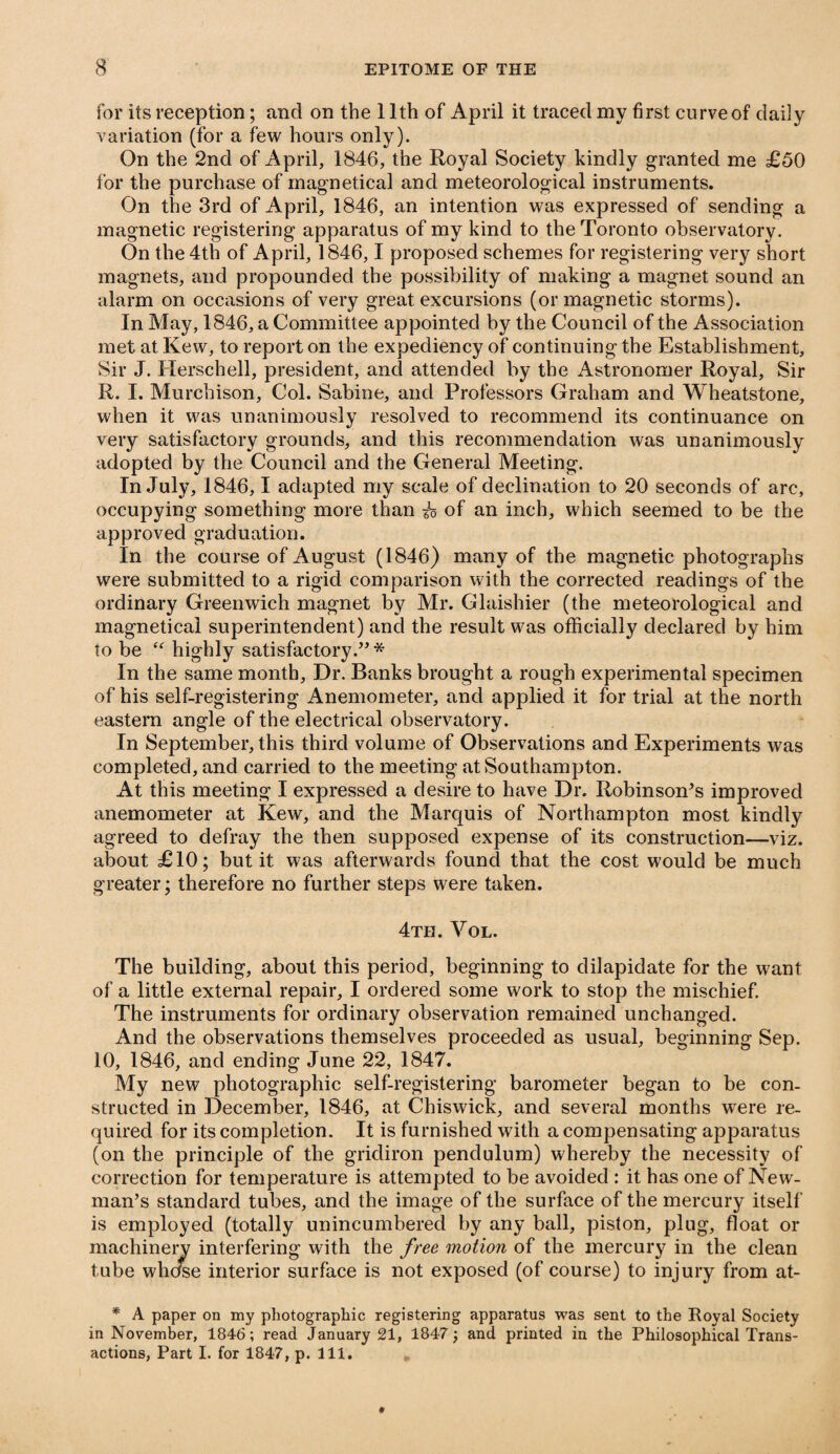 for its reception; and on the 11th of April it traced my first curve of daily variation (for a few hours only). On the 2nd of April, 1846, the Royal Society kindly granted me £50 for the purchase of magnetical and meteorological instruments. On the 3rd of April, 1846, an intention was expressed of sending a magnetic registering apparatus of my kind to the Toronto observatory. On the 4th of April, 1846,1 proposed schemes for registering very short magnets, and propounded the possibility of making a magnet sound an alarm on occasions of very great excursions (or magnetic storms). In May, 1846, a Committee appointed by the Council of the Association met at Kew, to report on the expediency of continuing the Establishment, Sir J. Herschell, president, and attended by the Astronomer Royal, Sir R. I. Murchison, Col. Sabine, and Professors Graham and Wheatstone, when it was unanimously resolved to recommend its continuance on very satisfactory grounds, and this recommendation was unanimously adopted by the Council and the General Meeting. In July, 1846,1 adapted my scale of declination to 20 seconds of arc, occupying something more than io of an inch, which seemed to be the approved graduation. In the course of August (1846) many of the magnetic photographs were submitted to a rigid comparison with the corrected readings of the ordinary Greenwich magnet by Mr. Glaishier (the meteorological and magnetical superintendent) and the result was officially declared by him to be <<r highly satisfactory.”* In the same month. Dr. Banks brought a rough experimental specimen of his self-registering Anemometer, and applied it for trial at the north eastern angle of the electrical observatory. In September, this third volume of Observations and Experiments was completed, and carried to the meeting at Southampton. At this meeting I expressed a desire to have Dr. Robinson’s improved anemometer at Kew, and the Marquis of Northampton most kindly agreed to defray the then supposed expense of its construction—viz. about £10; but it was afterwards found that the cost would be much greater; therefore no further steps were taken. 4th. Vol. The building, about this period, beginning to dilapidate for the want of a little external repair, I ordered some work to stop the mischief. The instruments for ordinary observation remained unchanged. And the observations themselves proceeded as usual, beginning Sep. 10, 1846, and ending June 22, 1847. My new photographic self-registering barometer began to be con¬ structed in December, 1846, at Chiswick, and several months were re¬ quired for its completion. It is furnished with a compensating apparatus (on the principle of the gridiron pendulum) whereby the necessity of correction for temperature is attempted to be avoided : it has one of New¬ man’s standard tubes, and the image of the surface of the mercury itself is employed (totally unincumbered by any ball, piston, plug, float or machinery interfering with the free motion of the mercury in the clean tube whcfse interior surface is not exposed (of course) to injury from at- * A paper on my photographic registering apparatus was sent to the Royal Society in November, 1846; read January 21, 1847; and printed in the Philosophical Trans¬