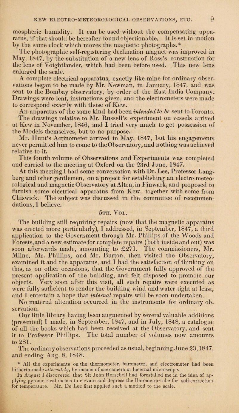 mospheric humidity. It can be used without the compensating- appa¬ ratus, if that should be hereafter found objectionable. It is set in motion by the same clock which moves the magnetic photographs.* The photographic self-registering declination magnet was improved in May, 1847, by the substitution of a new lens of Ross’s construction for the lens of Voightlander, which had been before used. This new lens enlarged the scale. A complete electrical apparatus, exactly like mine for ordinary obser¬ vations began to be made by Mr. Newman, in January, 1847, and was sent to the Bombay observatory, by order of the East India Company. Drawings were lent, instructions given, and the electrometers were made to correspond exactly with those of Kew. An apparatus of the same kind had been intended to be sent to Toronto. The drawings relative to Mr. Russell’s experiment on vessels arrived at Kew in November, 1846, and I tried very much to get possession of the Models themselves, but to no purpose. Mr. Hunt’s Actinometer arrived in May, 1847, but his engagements never permitted him to come to the Observatory, and nothing was achieved relative to it. This fourth volume of Observations and Experiments was completed and carried to the meeting at Oxford on the 23rd June, 1847. At this meeting I had some conversation with Dr. Lee, Professor Lang- berg and other gentlemen, on a project for establishing an electro-meteo¬ rological and magnetic Observatory atA!ten,in Finwark, and proposed to furnish some electrical apparatus from Kew, together with some from Chiswick. The subject was discussed in the committee of recommen¬ dations, I believe. 5th. Yol. The building still requiring repairs (now that the magnetic apparatus was erected more particularly), I addressed, in September, 1847, a third application to the Government through Mr. Phillips of the Woods and Forests, and a new estimate for complete repairs (both inside and out) was soon afterwards made, amounting to £271. The commissioners, Mr. Milne, Mr. Phillips, and Mr. Burton, then visited the Observatory, examined it and the apparatus, and I had the satisfaction of thinking on this, as on other occasions, that the Government fully approved of the present application of the building, and felt disposed to promote our objects. Very soon after this visit, all such repairs were executed as were fully sufficient to render the building wind and water tight at least, and I entertain a hope that internal repairs will be soon undertaken. No material alteration occurred in the instruments for ordinary ob¬ servation. Our little library having been augmented by several valuable additions (presented) I made, in September, 1847, and in July, 1848, a catalogue of all the books which had been received at the Observatory, and sent it to Professor Phillips. The total number of volumes now amounts to 281. The ordinary observations proceeded as usual, beginning June 23,1847, and ending Aug. 8, 1848. * All the experiments on the thermometer, barometer, and electrometer had been hitherto made alternately, by means of one camera or lucernal microscope. In August I discovered that Sir John Herschel! had forestalled me in the idea of ap¬ plying pyroinetrical means to elevate and depress the Barometer-tube for self-correction for temperature. Mr. De Luc first applied such a method to the scale.