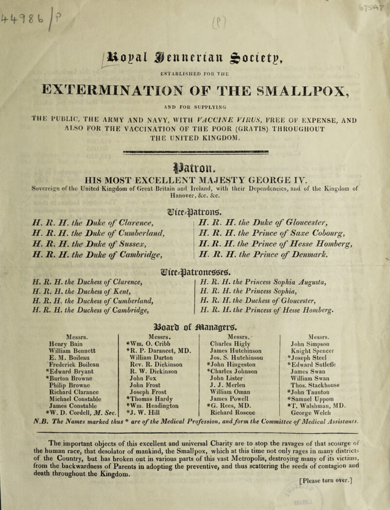 Itiopal Jjiennenan £>octetp. ESTABLISHED FOR THE EXTERMINATION OF THE SMALLPOX, AND FOR SUPPLYING the public, the army and navy, with vaccine virus, free of expense, and ALSO FOR THE VACCINATION OF THE POOR (GRATIS) THROUGHOUT THE UNITED KINGDOM. Patron. HIS MOST EXCELLENT MAJESTY GEORGE IV. Sovereign of the United Kingdom of Great Britain and Ireland, with their Dependencies, and of the Kingdom of Hanover, &c. &c. Wire-Patrons* II. It. If. the Duke of Clarence, H. R. II. the Duke of Gloucester, H. R. H. the Duke of Cumberland, II. R. II. the Prince of Saxe Cobourg, H. R. H. the Duke of Sussex, H. R. H. the Prince of Hesse Homberg, H. R. H. the Duke of Cambridge, H. R. H. the Prince of Denmark. H. R. H. the Duchess of Clarence, H. R. H. the Duchess of Kent, H. R. H. the Duchess of Cumberland, H. R. H. the Duchess of Cambridge, W i a tro nested H. R. H. the Princess Sophia Augusta, II. R. II. the Princess Sophia, H. R. H. the Duchess of Gloucester, H. R. II. the Princess of Hesse Homberg. 33oarii Managers Messrs. John Simpson Knight Spencer * Joseph Steel *Edward Sutleffe James Swan William Swan Thos. Stackhouse *John Taunton *Samuel Uppom *T. Walshman, MD. George Welch N.B. The Names marked thus * are of the Medical Profession, and form the Committee of Medical Assistants. Messrs. Messrs. Messrs. Henry Bain *Wm. 0. Cribb Charles Higly William Bennett *R. P. Darancet, MD. James Hutchinson E. M. Boileau William Darton Jos. S. Hutchinson Frederick Boileau Rev. R. Dickinson *John Hingeston *Edward Bryant R. W. Dickinson ^Charles Johnson *Burton Browne John Fox John Lister Philip Browne John Frost J. J. Merlen Richard Clarance Joseph Frost William Oman Michael Constable *Thomas Hardy James Powell James Constable *Wm. Headington *G. Rees, MD. *W. D. Cordell, M. Sec. *J. W. Hill Richard Roscoe The important objects of this excellent and universal Charity are to stop the ravages of that scourge of the human race, that desolator of mankind, the Smallpox, which at this time not only rages in many districts of the Country, but has broken out in various parts of this vast Metropolis, destroying many of its victims, from the backwardness of Parents in adopting the preventive, and thus scattering the seeds of contagion and death throughout the Kingdom. [Please turn over.]