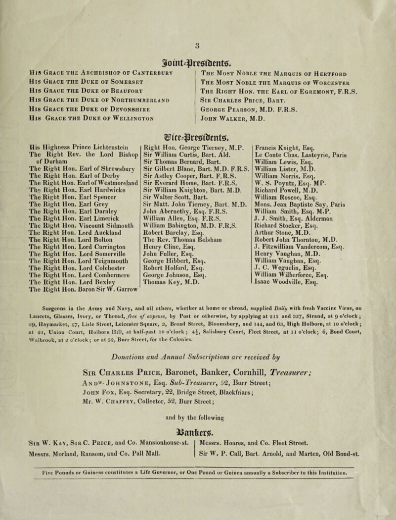 9mnM)m;ft)ntt0. His Grace the Archbishop of Canterbury His Grace the Duke of Somerset His Grace the Duke of Beaufort His Grace the Duke of Northumberland His Grace the Duke of Devonshire His Grace the Duke of Wellington The Most Noble the Marquis of Hertford The Most Noble the Marquis of Worcester The Right Hon. the Earl of Egremont, F.R.S. Sir Charles Price, Bart. George Pearson, M.D. F.R.S. John Walker, M.D. His Highness Prince Lichtenstein The Right Rev. the Lord Bishop of Durham The Right Hon. Earl of Shrewsbury The Right Hon. Earl of Derby The Right Hon. Earl of Westmoreland The Right Hon. Earl Hardwicke The Right Hon. Earl Spencer The Right Hon. Earl Grey The Right Hon. Earl Darnley The Right Hon. Earl Limerick The Right Hon. Viscount Sidmouth The Right Hon. Lord Auckland The Right Hon. Lord Bolton The Right Hon. Lord Carrington The Right Hon. Lord Somerville The Right Hon. Lord Teignmouth The Right Hon. Lord Colchester The Right Hon. Lord Combermere The Right Hon. Lord Bexley The Right Hon. Baron Sir W. Garrow Right Hon. George Tierney, M.P. Sir William Curtis, Bart. Aid. Sir Thomas Bernard, Bart. Sir Gilbert Blane, Bart. M.D. F.R.S. Sir Astley Cooper, Bart. F.R.S. Sir Everard Home, Bart. F.R.S. Sir William Knighton, Bart. M.D. Sir Walter Scott, Bart. Sir Matt. John Tierney, Bart. M.D. John Abernethy, Esq. F.R.S. William Allen, Esq. F.R.S. William Babington, M.D. F.R.S. Robert Barclay, Esq. The Rev. Thomas Belsham Henry Cline, Esq. John Fuller, Esq. George Hibbert, Esq, Robert Holford, Esq. George Johnson, Esq. Thomas Key, M.D. Francis Knight, Esq. Le Conte Chas. Lasteyrie, Paris William Lewis, Esq. William Lister, M.D. William Norris, Esq. W. S. Poyntz, Esq. MP. Richard Powell, M.D. William Roscoe, Esq. Mons. Jean Baptiste Say, Paris William Smith, Esq. M.P. J. J. Smith, Esq. Alderman Richard Stocker, Esq. Arthur Stone, M.D. Robert John Thornton, M.D. J. Fitzwilliam Vandercom, Esq. Henry Vaughan, M.D. William Vaughan, Esq. J. C. Weguelin, Esq. William Wilberforce, Esq. Isaac Woodville, Esq. Surgeons in the Army and Navy, and all others, whether at home or abroad, supplied Daily with fresh Vaccine Virus, on Lancets, Glasses, Ivory, or Thread, free of expense, by Post or otherwise, by applying at 215 and 337, Strand, at 9 o’clock ; 29, Haymarket, 27, Lisle Street, Leicester Square, 3, Broad Street, Bloomsbury, and 144, and 63, High Holborn, at 10 o’clock; at 21, Union Court, Holborn Hill, at half-past 10 o’clock; 4^, Salisbury Court, Fleet Street, at 11 o’clock; 6, Bond Court, Walbrook, at 2 o’clock; or at 52, Burr Slreet, for the Colonies. Donations and Annual Subscriptions are received by Sir Charles Price, Baronet, Banker, Cornhill, Treasurer; Andw- Johnstone, Esq. Sub-Treasurer, 52, Burr Street; John Fox, Esq. Secretary, 22, Bridge Street, Blackfriars; Mr. W. Chaffey, Collector, 52, Burr Street; and by the following bankers. Sin W. Kay, SirC. Price, and Co. Mansionhouse-st. Messrs. Hoares, and Co. Fleet Street. Messrs. Morland, Ransom, and Co. Pall Mall. Sir W. P. Call, Bart. Arnold, and Marten, Old Bond-st. Five Pounds or Guineas constitutes a Life Governor, or One Pound or Guinea annually a Subscriber to this Institution.