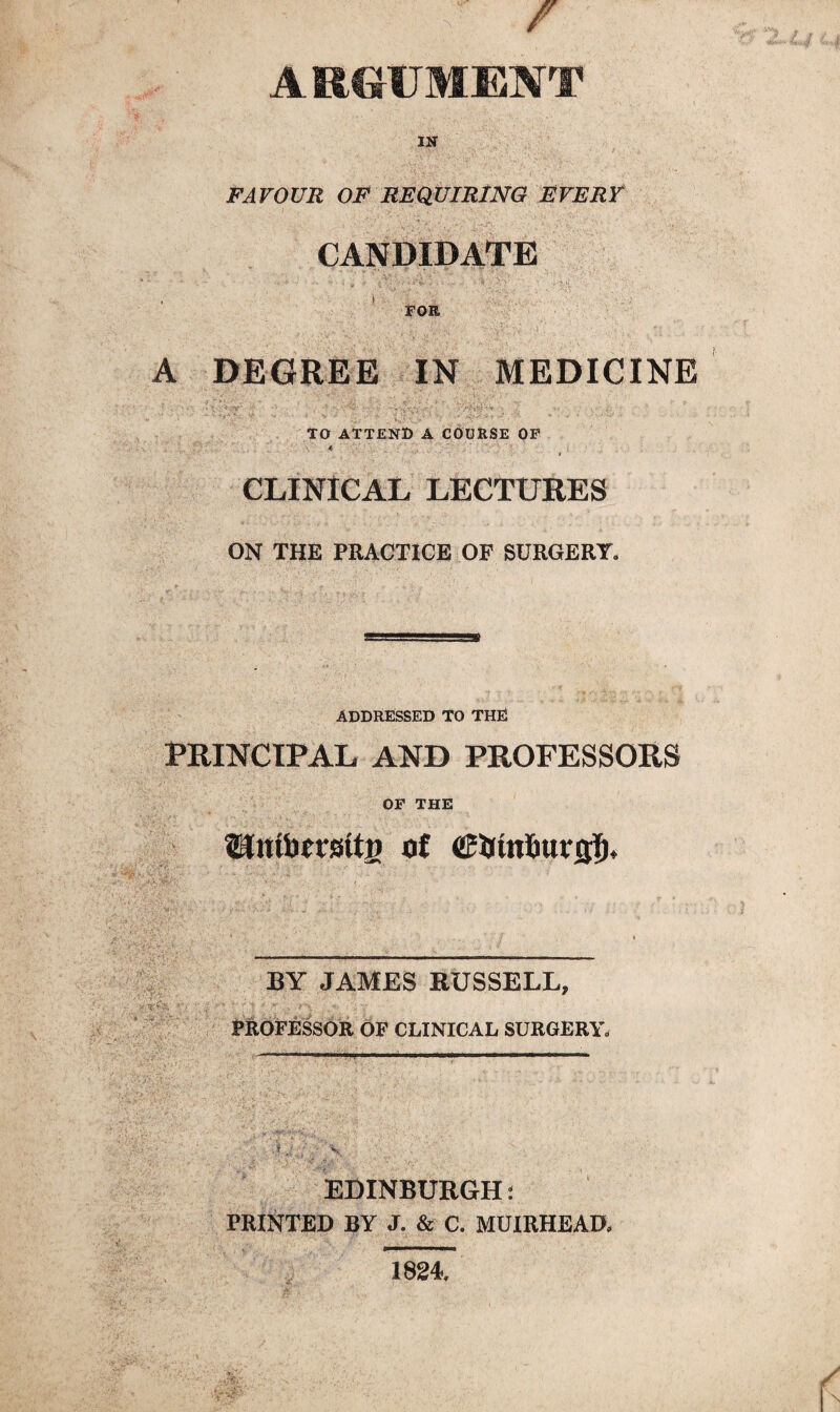 ARGUMENT 1H FAVOUR OF REQUIRING EVERY CANDIDATE FOR A DEGREE IN MEDICINE ■ . • •• - * ■ ; •« '. \ ;• -i-vJryU; • • ; . TO ATTEND A COURSE OF CLINICAL LECTURES ON THE PRACTICE OF SURGERY. ADDRESSED TO THE PRINCIPAL AND PROFESSORS OF THE Umbtrstfi) of ©timl&urcjl)* BY JAMES RUSSELL, PROFESSOR OF CLINICAL SURGERY, EDINBURGH: PRINTED BY J. & C. MUIRHEAD, 1824.