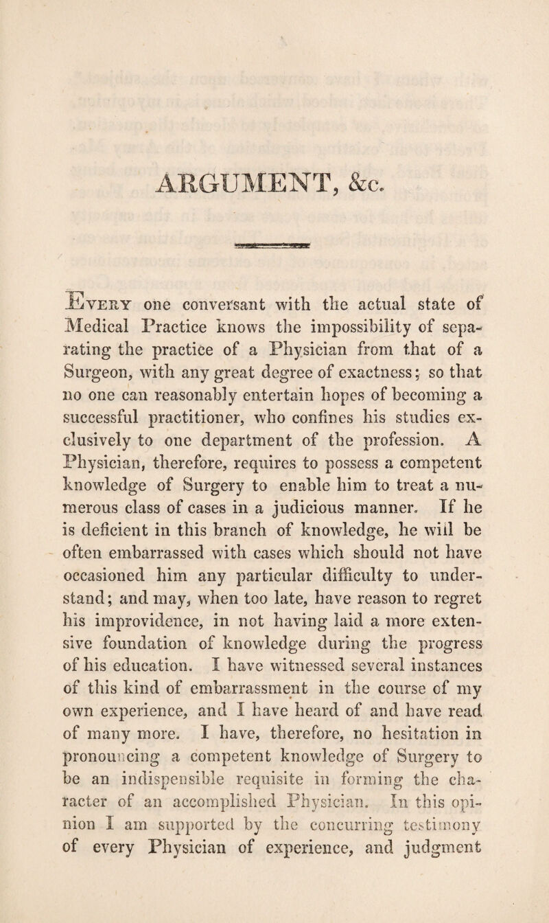 ARGUMENT, &c. Every one conversant with the actual state of Medical Practice knows the impossibility of sepa¬ rating the practice of a Physician from that of a Surgeon, with any great degree of exactness; so that no one can reasonably entertain hopes of becoming a successful practitioner, who confines his studies ex¬ clusively to one department of the profession, A Physician, therefore, requires to possess a competent knowledge of Surgery to enable him to treat a nu¬ merous class of cases in a judicious manner. If he is deficient in this branch of knowledge, he will be often embarrassed with cases which should not have occasioned him any particular difficulty to under¬ stand; and may, when too late, have reason to regret his improvidence, in not having laid a more exten¬ sive foundation of knowledge during the progress of his education. I have witnessed several instances of this kind of embarrassment in the course of my own experience, and I have heard of and have read of many more. I have, therefore, no hesitation in pronouncing a competent knowledge of Surgery to be an indispensible requisite in forming the cha¬ racter of an accomplished Physician. In this opi¬ nion I am supported by the concurring testimony of every Physician of experience, and judgment