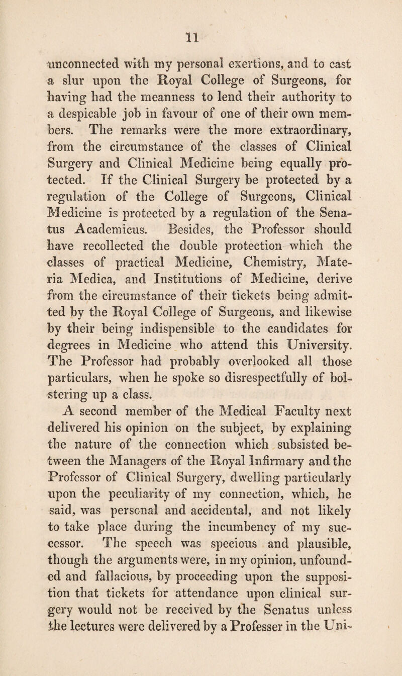 unconnected with my personal exertions, and to cast a slur upon the Royal College of Surgeons, for having had the meanness to lend their authority to a despicable job in favour of one of their own mem¬ bers. The remarks were the more extraordinary, from the circumstance of the classes of Clinical Surgery and Clinical Medicine being equally pro¬ tected. If the Clinical Surgery be protected by a regulation of the College of Surgeons, Clinical Medicine is protected by a regulation of the Sena- tus Acadexnicus. Resides, the Professor should have recollected the double protection which the classes of practical Medicine, Chemistry, Mate¬ ria Medica, and Institutions of Medicine, derive from the circumstance of their tickets being admit¬ ted by the Royal College of Surgeons, and likewise by their being indispensible to the candidates for degrees in Medicine who attend this University. The Professor had probably overlooked all those particulars, when he spoke so disrespectfully of bol¬ stering up a class. A second member of the Medical Faculty next delivered his opinion on the subject, by explaining the nature of the connection which subsisted be¬ tween the Managers of the Royal Infirmary and the Professor of Clinical Surgery, dwelling particularly upon the peculiarity of my connection, which, he said, was personal and accidental, and not likely to take place during the incumbency of my suc¬ cessor. The speech was specious and plausible, though the arguments were, in my opinion, unfound¬ ed and fallacious, by proceeding upon the supposi¬ tion that tickets for attendance upon clinical sur¬ gery would not be received by the Senatus unless the lectures were delivered by a Professer in the Uni-