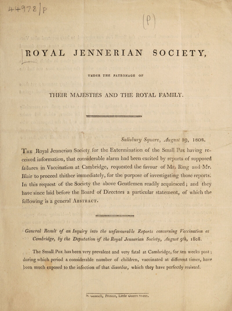 A-4- ^ 7 S j p ROYAL JENNERIAN SOCIETY, UNDER THE PATRONAGE OF THEIR MAJESTIES AND THE ROYAL FAMILY. Salisbury Square, August 3Q, 3 80S, The Royal Jennerian Society for the Extermination of the Small Pox having re¬ ceived information, that considerable alarm had been excited by reports of supposed failures in Vaccination at Cambridge, requested the favour of Mr. Ring and Mr. Blair to proceed thither immediately, for the purpose of investigating those reports. In this request of the Society the above Gentlemen readily acquiesced ; and they have since laid before the Board of Directors a particular statement, of which the following is a general Abstract. General Result of an Inquiry into the unfavourable Reports concerning Vaccination at Cambridge, by the Deputation of the Royal Jennerian Society, August 5/A, i8c8. The Small Pox has been very prevalent and very fatal at Cambridge, for ten weeks past; during which period a considerable number of children, vaccinated at different times, have been much exposed to the infection of that disorder, which they have perfectly resisted. uosnel). Printer, Little OueenStieet.