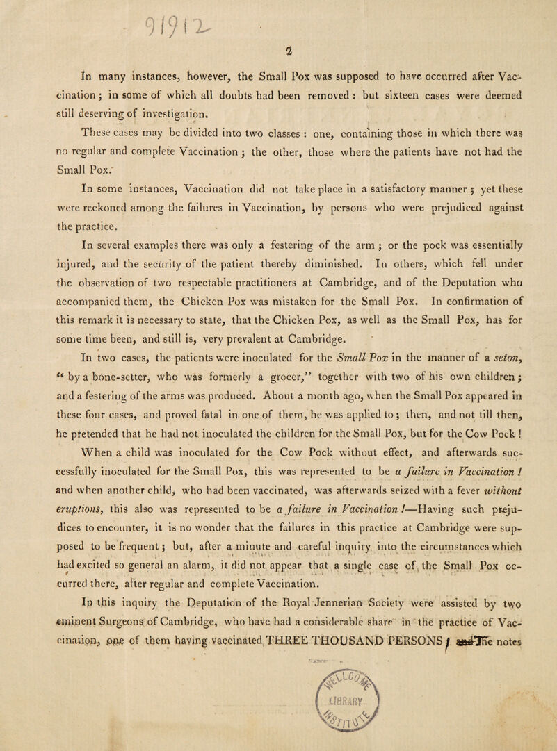 9 / 9 i x- In many instances, however, the Small Pox was supposed to have occurred after Vac¬ cination ; in some of which all doubts had been removed : but sixteen cases were deemed still deserving of investigation. These cases may be divided into two classes : one, containing those in which there was no regular and complete Vaccination ; the other, those where the patients have not had the Small Pox.' In some instances, Vaccination did not take place in a satisfactory manner ; yet these were reckoned among the failures in Vaccination, by persons who were prejudiced against the practice. In several examples there was only a festering of the arm ; or the pock was essentially injured, and the security of the patient thereby diminished. In others, which fell under the observation of two respectable practitioners at Cambridge, and of the Deputation who accompanied them, the Chicken Pox was mistaken for the Small Pox. In confirmation of this remark it is necessary to state, that the Chicken Pox, as well as the Small Pox, has for some time been, and still is, very prevalent at Cambridge. 4 ^ In two cases, the patients were inoculated for the Small Pox in the manner of a seton, u by a bone-setter, who was formerly a grocer,” together with two of his own children ; and a festering of the arms was produced. About a month ago, when the Small Pox appeared in these four cases, and proved fatal in one of them, he was applied to; then, and not till then, he pretended that he had not inoculated the children for the Small Pox, but for the Cow Pock ! When a child was inoculated for the Cow Pock without effect, and afterwards suc¬ cessfully inoculated for the Small Pox, this was represented to be a failure in Vaccination ! and when another child, wrho had been vaccinated, was afterwards seized with a fever without eruptions, this also was represented to be a failure in Vaccination !—Having such preju¬ dices to encounter, it is no wonder that the failures in this practice at Cambridge were sup¬ posed to be frequent; but, after a minute and careful inquiry into the circumstances which had excited so general an alarm, it did not appear that a single case of the Small Pox oc- curred there, after regular and complete Vaccination. In this inquiry the Deputation of the Royal Jennerian Society were assisted by two eminent Surgeons of Cambridge, who have had a considerable share in the practice of Vac¬ cination, pm of them having vaccinated THREE THOUSAND PERSONS j m&3lie notes r 1 fe