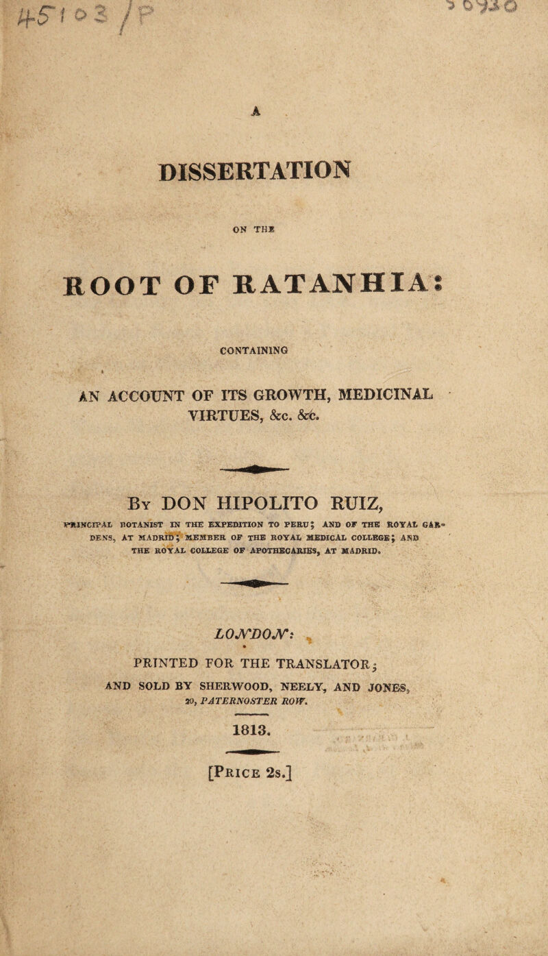 DISSERTATION ON THE ROOT OF RATANHIA CONTAINING t AN ACCOUNT OF ITS GROWTH, MEDICINAL VIRTUES, &c. &c. By DON HIPOLITO RUIZ, PHINCIPAL BOTANIST IN THE EXPEDITION TO PERU? AND OF THE ROYAL GAR» DENS, AT MADRID; MEMBER OF THE ROYAL MEDICAL COLLEGE; AND THE ROYAL COLLEGE OF APOTHECARIES, AT MADRID, LONDON t PRINTED FOR THE TRANSLATOR j AND SOLD BY SHERWOOD, NEELY, AND JONESs 70, PATERNOSTER ROW. 1813. [Price 2s.]
