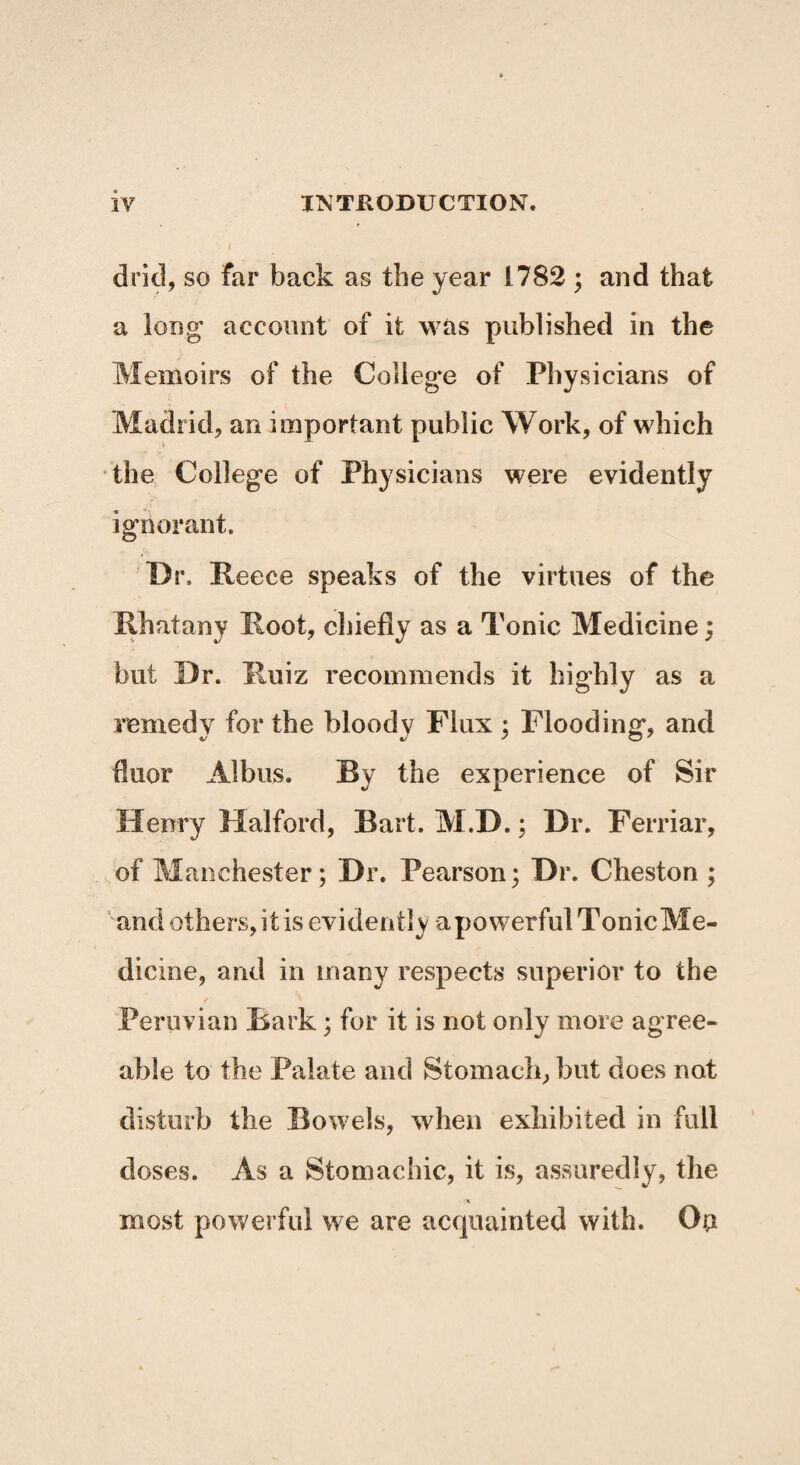 drid, so far back as the year 1782 ; and that a long account of it was published in the Memoirs of the College of Physicians of Madrid, an important public Work, of which the College of Physicians were evidently ignorant. Dr. Reece speaks of the virtues of the Rhatany Root, chiefly as a Tonic Medicine; but Dr. Ruiz recommends it highly as a remedy for the bloody Flux ; Flooding, and flúor Albus. Ry the experience of Sir Henry Halford, Bart. M.D.; Dr. Ferriar, of Manchester; Dr. Pearson; Dr. Cheston ; and others, it is evidently a powerful Tonic Me¬ dicine, and in many respects superior to the Peruvian Bark; for it is not only more agree¬ able to the Palate and Stomach, but does not disturb the Bowels, when exhibited in full doses. As a Stomachic, it is, assuredly, the most powerful we are acquainted with. On