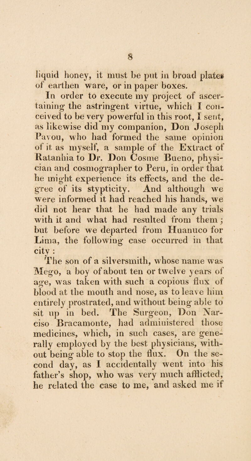 liquid honey, it must be put in broad piales of earthen ware, or in paper boxes. In order to execute my project of ascer¬ taining1 the astringent virtue, which I con¬ ceived to be very powerful in this root, i sent, as likewise did my companion, Don Joseph Pavou, who had formed the same opinion of it as myself, a sample of the Extract of Ratanhia to Dr. Don Cosme Bueno, physi¬ cian and cosmographer to Peru, in order that he might experience its effects, and the de¬ gree of its stypticity. And although we were informed it had reached his hands, we did not hear that he had made any trials with it and what had resulted from them; but before we departed from Huanuco for Lima, the following case occurred in that city : The son of a silversmith, whose name was Mego, a boy of about ten or twelve years of age, was taken with such a copious flux of blood at the mouth and nose, as to leave him entirely prostrated, and without being able to sit up in bed. The Surgeon, Don Nar¬ ciso Bracamonte, had administered those medicines, which, in such cases, are gene¬ rally employed by the best physicians, with¬ out being able to stop the flux. On the se¬ cond day, as I accidentally went into his father s shop, who was very much afflicted, he related the case to me, and asked me if