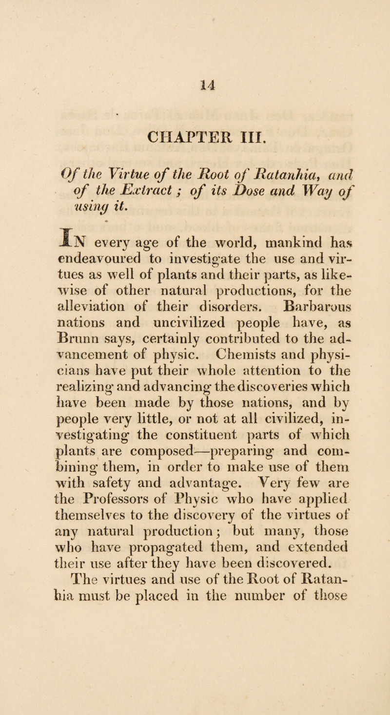 CHAPTER III. Of the Virtue of the Root of Ratankia, and of the Extract; of its Dose and Way of using it. In every age of the world, mankind has endeavoured to investigate the use and vir¬ tues as well of plants and their parts, as like¬ wise of other natural productions, for the alleviation of their disorders. Barbarous nations and uncivilized people have, as Brunn says, certainly contributed to the ad¬ vancement of physic. Chemists and physi¬ cians have put their whole attention to the realizing and advancing the discoveries which have been made by those nations, and by people very little, or not at all civilized, in¬ vestigating* the constituent parts of which plants are composed—preparing and com¬ bining them, in order to make use of them with safety and advantage. Very few are the Professors of Physic who have applied themselves to the discovery of the virtues of any natural production; but many, those who have propagated them, and extended their use after they have been discovered. The virtues and use of the Root of Ratan- hia must be placed in the number of those