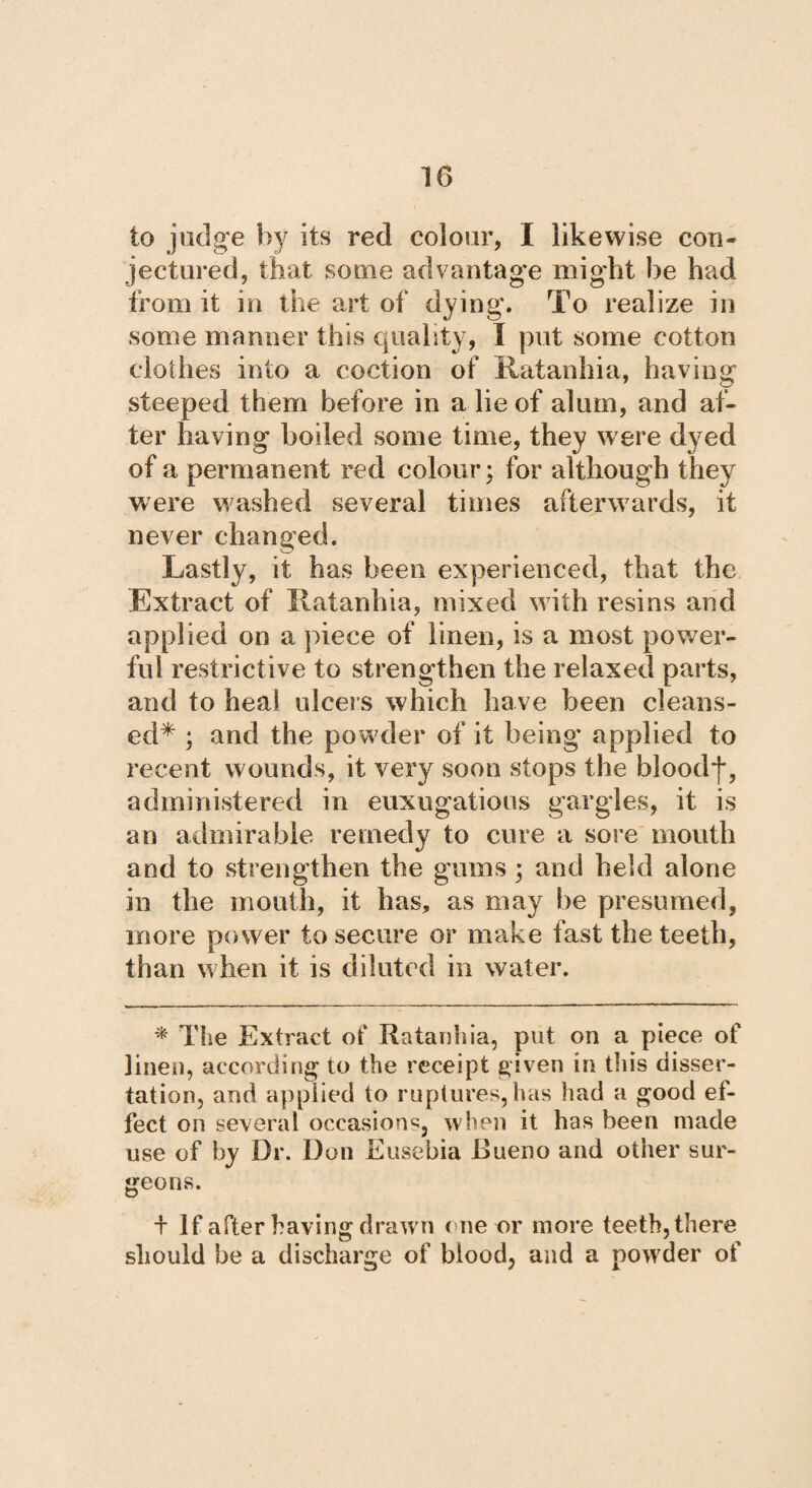 to judge by its red colour, I likewise con¬ jectured, that some advantage might be had from it in the art of dying. To realize in some manner this quality, I put some cotton clothes into a coction of Ratanhia, having steeped them before in a lie of alum, and af¬ ter having boiled some time, they were dyed of a permanent red colour; for although they were washed several times afterwards, it never changed. Lastly, it has been experienced, that the Extract of Ratanhia, mixed with resins and applied on a piece of linen, is a most power¬ ful restrictive to strengthen the relaxed parts, and to heal ulcers which have been cleans¬ ed* ; and the powder of it being applied to recent wounds, it very soon stops the bloodf, administered in euxugatious gargles, it is an admirable remedy to cure a sore mouth and to strengthen the gums ; and held alone in the mouth, it has, as may be presumed, more power to secure or make fast the teeth, than when it is diluted in water. * The Extract of Ratanhia, put on a piece of linen, according to the receipt given in this disser¬ tation, and applied to ruptures,has had a good ef¬ fect on several occasion^, when it has been made use of by Dr. Don Eusebia Dueño and other sur¬ geons. + If after having drawn one or more teeth, there should be a discharge of blood, and a powder of