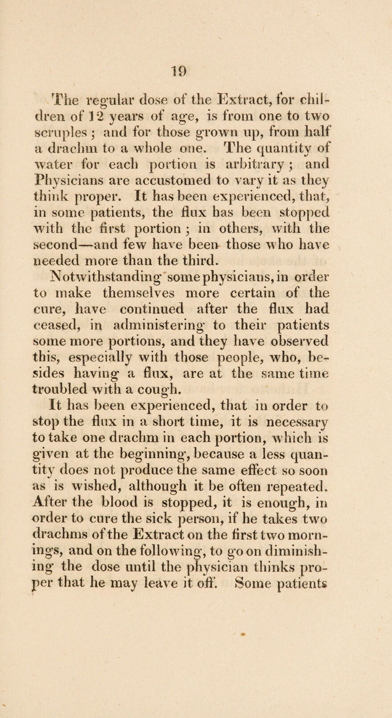 The regular dose of the Extract, for chil¬ dren of 12 years of age, is from one to two scruples ; and for those grown up, from half a drachm to a whole one. The quantity of water for each portion is arbitrary ; and Physicians are accustomed to vary it as they think proper. It has been experienced, that, in some patients, the flux has been stopped with the first portion ; in others, with the second—and few have been those who have needed more than the third. Notw ithstanding some physicians, in order to make themselves more certain of the cure, have continued after the flux had ceased, in administering to their patients some more portions, and they have observed this, especially with those people, who, be¬ sides having a flux, are at the same time troubled with a cough. It has been experienced, that in order to stop the flux in a short time, it is necessary to take one drachm in each portion, which is given at the beginning, because a less quan¬ tity does not produce the same effect so soon as is wished, although it be often repeated. After the blood is stopped, it is enough, in order to cure the sick person, if he takes two drachms of the Extract on the first two morn¬ ings, and on the following, to go on diminish¬ ing the dose until the physician thinks pro¬ per that he may leave it oft’. Some patients