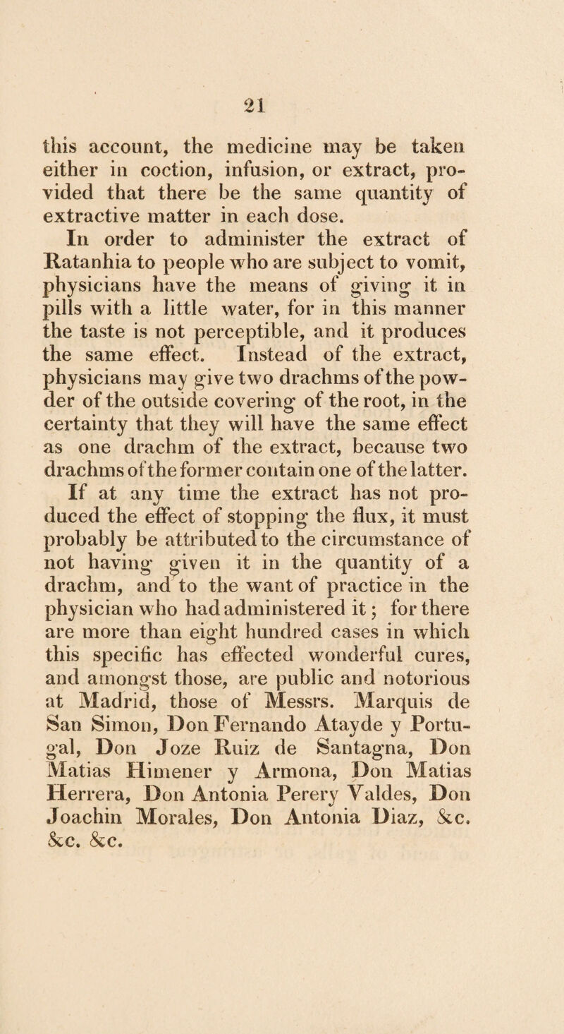 this account, the medicine may be taken either in coction, infusion, or extract, pro» vided that there be the same quantity of extractive matter in each dose. In order to administer the extract of Ratanhia to people who are subject to vomit, physicians have the means of giving it in pills with a little water, for in this manner the taste is not perceptible, and it produces the same effect. Instead of the extract, physicians may give two drachms of the pow¬ der of the outside covering of the root, in the certainty that they will have the same effect as one drachm of the extract, because two drachms of the former contain one of the latter. If at any time the extract has not pro¬ duced the effect of stopping the flux, it must probably be attributed to the circumstance of not having given it in the quantity of a drachm, and to the want of practice in the physician who had administered it; for there are more than eight hundred cases in which this specific has effected wonderful cures, and amongst those, are public and notorious at Madrid, those of Messrs. Marquis de San Simon, Don Fernando Átayde y Portu¬ gal, Don Joze Ruiz de Santagna, Don Matias Himener y Armona, Don Matias Herrera, Don Antonia Perery Valdes, Don Joachin Morales, Don Antonia Diaz, &c. &c. &c.