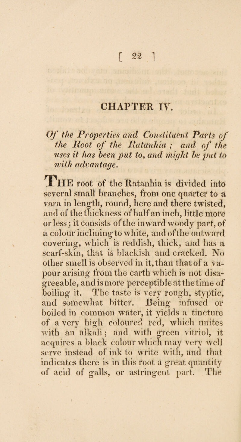 CHAPTER IV. Of the Properties and Constituent Parts of the Root of the Ratanhia ; and of the uses it has been put to, and might be put to with advantage. The root of the Ratanhia is divided into several small branches, from one quarter to a vara in length, round, here and there twisted, and of the thickness of half an inch, little more or less; it consists of the inward woody part, of a colour inclining to white, and of the outward covering, which is reddish, thick, and has a scarf-skin, that is blackish and cracked. No other smell is observed in it, than that of a va¬ pour arising from the earth which is not disa- g’reeable, and is more perceptible at the time of boiling it. The taste is very rough, styptic, and somewhat bitter. Being infused or boiled in common water, it yields a tincture of a very high coloured red, which unites with an alkali; and with green vitriol, it acquires a black colour which may very well serve instead of ink to write with, and that indicates there is in this root a great quantity of acid of galls, or astringent part. The j