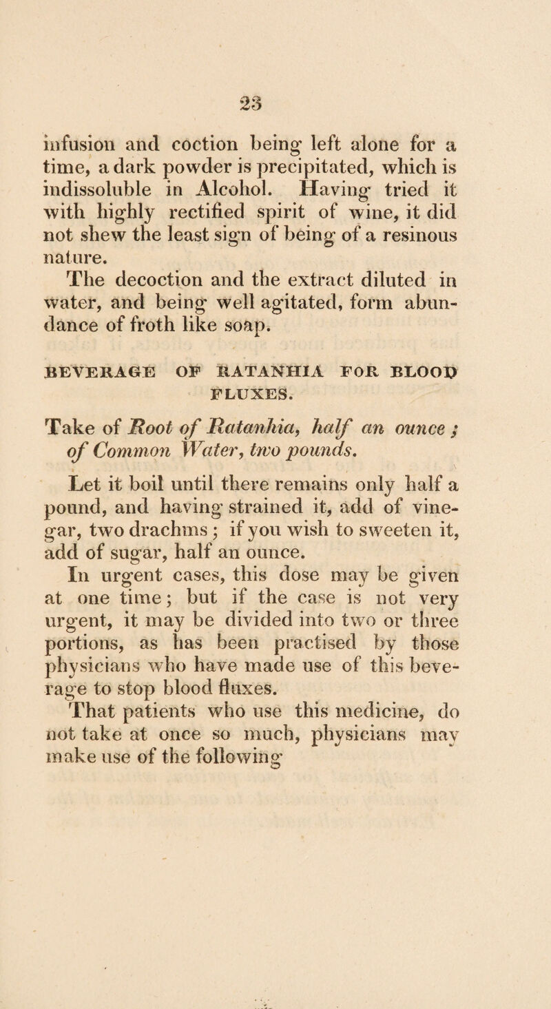 infusion and coction being left alone for a time, a dark powder is precipitated, which is indissoluble in Alcohol. Having tried it with highly rectified spirit of wine, it did not shew the least sign of being of a resinous nature. The decoction and the extract diluted in water, and being well agitated, form abun¬ dance of froth like soap. JL BEVERAGE OF IIATANHIA FOR BLOOP FLUXES. Take of Root of Ratanhia, half an ounce ; of Common Water, two pounds. Let it boil until there remains only half a pound, and having strained it, add of vine¬ gar, two drachms ; if you wish to sweeten it, add of sugar, half an ounce. In urgent cases, this dose may be given at one time; but if the case is not very urgent, it may be divided into two or three portions, as has been practised by those physicians who have made use of this beve¬ rage to stop blood fluxes. That patients who use this medicine, do not take at once so much, physicians may make use of the following