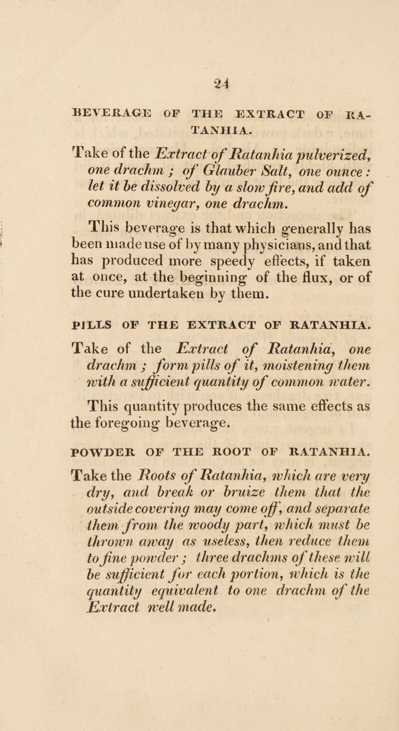 BEVERAGE OF THE EXTRACT OF RA- TANHIA. Take of the Extract of Ratanh ia pulverized, one drachm ; of Glauber Salt, one ounce : let it be dissolved by a slow fire, and add of common vinegar, one drachm. This beverage is that which generally has been made use of by many physicians, and that has produced more speedy effects, if taken at once, at the beginning of the flux, or of the cure undertaken by them. PILES OF THE EXTRACT OF RATANHIA. Take of the Extract of Ratanhia, one drachm ; form pills of it, moistening them with a sufficient quantity of common water. This quantity produces the same effects as the foregoing beverage. POWDER OF THE ROOT OF RATANHIA. Take the Roots of Ratanhia, which are very dry, and break or bruize them that the outside covering may come off, and separate them from the woody part, which must be thrown away as useless, then reduce them to fine powder ; three drachms of these will be sufficient for each portion, which is the quantity equivalent to one drachm of the Extract well made.