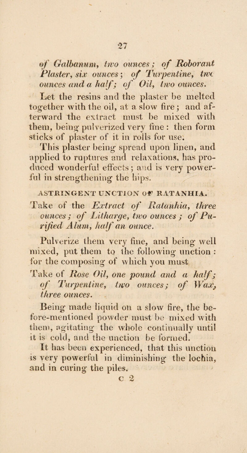 of Galbanum, /reo ounces; of JRoborant Plaster, sí# ounces; of Turpentine, true ounces and a half; of Oil, two ounces. Let the resins and the plaster be melted together with the oil, at a slow fire; and af¬ terward the extract must be mixed with them, being pulverized very fine : then form sticks of piaster of it in roils for use. This plaster being spread upon linen, and applied to ruptures and relaxations, has pro¬ duced wonderful effects; and is very power¬ ful in strengthening the hips. ASTRINGENT UNCTION Of RAT ANUIA» Take of the Extract of Ratanhia, three ounces ; of Litharge, two ounces ; of Pu¬ rified Alum, half an ounce. Pulverize them ver)' fine, and being well mixed, put them to the following unction : for the composing of which you must Take of Rose Oil, one pound and a half; of Turpentine, two ounces; of Wa&9 three ounces. Being made liquid on a slow fire, the be¬ fore-mentioned powder must be mixed with them, agitating the whole continually until it is cold, and the unction be formed. It has been experienced, that this unction is very powerful in diminishing the lochia, and in curing the piles. c 2