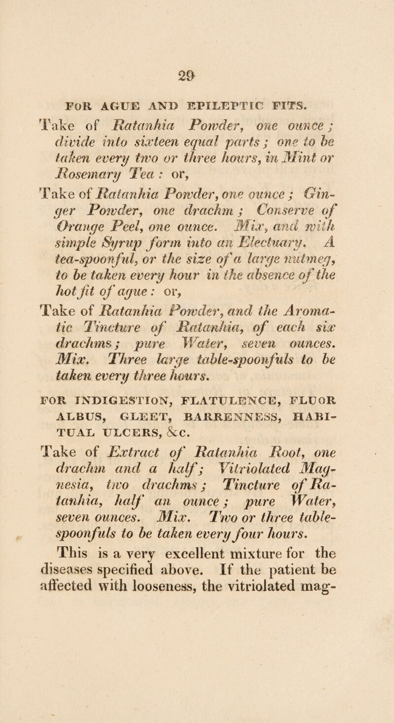 Foli AGUE AND EPILEPTIC! FITS» Take of Ratanhia Powder, one ounce ; divide into sixteen equal parts ; one to be falten every two or three hours, in Mint or Rosemary Tea : or, Take of Ratanhia Powder, one ounce ; Gin¬ ger Powder, one drachm ; Conserve of Orange Peel, one ounce. Mix, simple Syrup form into an Electuary. A tea-spoonful, or the size of a large nutmeg, to be taken every hour in the absence of the hot fit of ague : or. Take of Ratanhia Powder, and the Aroma¬ tic Tincture of Ratanhia, of each six drachms; pure Water, seven ounces• Mix. Three large table-spoonfuls to be taken every three hours. FOR INDIGESTION, FLATULENCE, FLUOR ALBUS, GLEET, BARRENNESS, HABI¬ TUAL ULCERS, &C. Take of Extract of Ratanhia Root, one drachm and a half; Vitriolated Mag- nesia, two drachms; Tincture of Ra¬ tanhia, half an ounce; pure Water, seven ounces. Mix. Two or three table- spoonfuls to be taken every four hours. This is a very excellent mixture for the diseases specified above. If the patient be affected with looseness, the vitriolated mag»