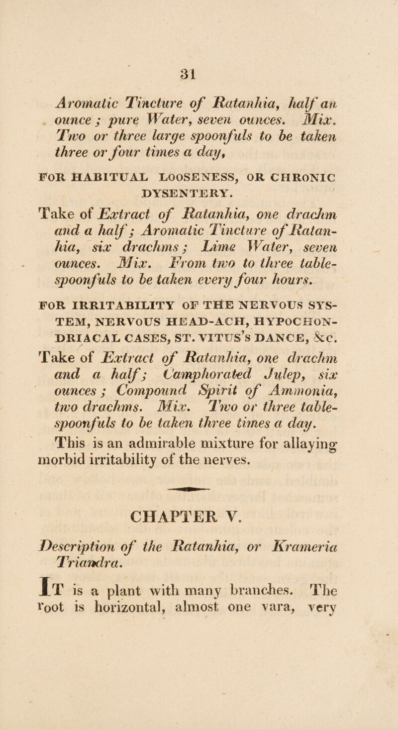 Aromatic Tincture of Ratanhia, half an ounce ; pure Water, seven ounces. Mix. Two or three large spoonfuls to he taken three or four times a day, FOR HABITUAL LOOSENESS, OR CHRONIC DYSENTERY. Take of Extract of Ratanhia, one dracJim and a half; Aromatic Tincture of Ratan¬ hia, six drachms; Lime Water, seven ounces. Mix. From two to three tahle- spoonfuls to he taken every four hours. FOR IRRITABILITY OF THE NERVOUS SYS¬ TEM, NERVOUS HEAD-ACH, HYPOCHON¬ DRIACAL CASES, ST. VITUS’S DANCE, &C. Take of Extract of Ratanhia, one drachm and a half; Camphorated Julep, six ounces; Compound Spirit of Ammonia, two drachms. Mix. Two or three table- spoonfuls to he taken three times a day. This is an admirable mixture for allaying morbid irritability of the nerves. CHAPTER V. Description of the Ratanhia, or Krameria Triamlra. It is a plant witli many branches. The loot is horizontal, almost one vara, very