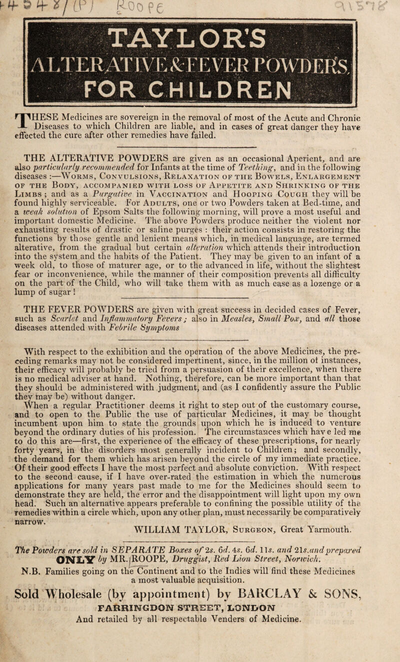 THESE Medicines are sovereign in the removal of most of the Acute and Chronic Diseases to which Children are liable, and in cases of great danger they have effected the cure after other remedies have failed. THE ALTERATIVE POWDERS are given as an occasional Aperient, and are also particularly recommended for Infants at the time of Teething, and in the following diseases :—Worms, Convulsions, Relaxation of the Bowels, Enlargement of the Body, accompanied with loss of Appetite and Shrinking of the Limbs ; and as a Purgative in Vaccination and Hooping Cough they will be found highly serviceable. For Adults, one or two Powders taken at Bed-time, and a weak solution of Epsom Salts the following morning, will prove a most useful and important domestic Medicine. The above Powders produce neither the violent nor exhausting results of drastic or saline purges : their action consists in restoring the functions by those gentle and lenient means which, in medical language, are termed alterative, from the gradual but certain alteration which attends their introduction into the system and the habits of the Patient. They may be given to an infant of a week old, to those of maturer age, or to the advanced in life, without the slightest fear or inconvenience, while the manner of their composition prevents all difficulty on the part of the Child, who will take them with as much ease as a lozenge or a lump of sugar! THE FEVER POWDERS are given with great success in decided cases of Fever, such as Scarlet and Inflammatory Fevers j also in Measles, Small Pox, and all those diseases attended with Febrile Symptoms With respect to the exhibition and the operation of the above Medicines, the pre¬ ceding remarks may not be considered impertinent, since, in the million oi instances, their efficacy will probably be tried from a persuasion of their excellence, when there is no medical adviser at hand. Nothing, therefore, can be more important than that they should be administered with judgment, and (as I confidently assure the Public they may be) without danger. When a regular Practitioner deems it right to step out of the customary course, and to open to the Public the use of particular Medicines, it may be thought incumbent upon him to state the grounds upon which he is induced to venture beyond the ordinary duties of his profession. The circumstances which hav e led me to do this are—first, the experience of the efficacy of these prescriptions, for nearly forty years, in the disorders most generally incident to Children; and secondly, the demand for them which has arisen beyond the circle of my immediate practice. Of their good effects I have the most perfect and absolute conviction. With respect to the second cause, if I have over-rated the estimation in which the numerous applications for many years past made to me for the Medicines should seem to demonstrate they are held, the error and the disappointment will light upon my own head. Such an alternative appears preferable to confining the possible utility of the remedies within a circle which, upon any other plan, must necessarily be comparatively narrow. WILLIAM TAYLOR, Surgeon, Great Yarmouth. The Powders are sold in SEPARATE Boxes of 2s. 6d.4s. 6d. ID. and 2\s.andprepared ONZiV by MR.fROOPE, Druggist, Red Lion Street, Norwich. N.B. Families going on the Continent and to the Indies will find these Medicines a most valuable acquisition. Sold Wholesale (by appointment) by BARCLAY & SONS, FAimiNGBON STREET, LONDON And retailed by all respectable Venders of Medicine.