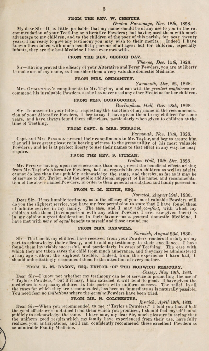 3 FROM THE REV. W. CHESTER Denton Parsonage, Nov. 18th, 1828. My dear Sir—It is little probable that my name should be of any use to you in the re¬ commendation of your Teething or Alterative Powders ; but having used them with much advantage to my children, and to the children of the poor of this parish, for near twenty years, I am ready to give any testimony you may wish to their merits. Indeed l have known them taken with much benefit by persons of all ages : but for children, especially infants, they are the best Medicine I have ever met with. FROM THE REV. GEORGE DAY. Thorpe, Dec. 15th, 1828. Sir—Having proved the efficacy of your Alterative and Fever Powders, you are at liberty to make use of my name, as I consider them a very valuable domestic Medicine. FROM MRS. OMMANNEY. Yarmouth, Dec. 22, 1828. Mrs. Ommanney’s compliments to Mr. Taylor, and can with the greatest confidence re¬ commend his invaluable Powders, as she has never used any other Medicine for her children. FROM MRS. BURROUGHES. Burlingham Hall, Dec. 18th, 1828. Sir—In answer to your letter, requesting the sanction of my name in the recommenda¬ tion of your Alterative Powders, I beg to say I have given them to my children for some years, and have always found them efficacious, particularly when given to children at the time of Teething. FROM CAPT, & MRS. PIERSON. Yarmouth, Nov. 17th, 1828. Capt. and Mrs. Pierson present their compliments to Mr. Taylor, and beg to assure him they will have great pleasure in bearing witness to the great utility of his most valuable Powders; and he is at perfect liberty to use their names to that effect in any way he may require. FROM THE REV. S. PITMAN. Oulton Hall, 10th Dec. 1828. Mr. Pitman having, upon more occasions than one, proved the beneficial effects arising from Mr. Taylor’s Alterative Powders, both as regards his own children as well as adults, cannot do less than thus publicly acknowledge the same, and thereby, as far as it may be of service to Mr. Taylor, add the public additional support of his name, and recommenda¬ tion of the above-named Powders, in order to their general circulation and family possession. FROM T. M. KEITH, ESQ. Norwich, August 19th, 1830. Dear Sir—If my humble testimony as to the efficacy of your most valuable Powders will do you the slightest service, you have my free permission to state that I have found them of infinite service in my family. The ease, and I may add comfort, with which my children take them (in comparison with any other Powders I ever saw given them) is in my opinion a great desideratum in their favour—as a . general domestic Medicine, l have met with none of equal benefit to myself and those around me. FROM MRS. BAR WELL. Norwich, August 23<?, 1830. Sir—The benefit my children have received from your Powders renders it a duty on my part to acknowledge their efficacy, and to add my testimony to their excellence. I have found them invariably successful, and particularly in cases of Teething. The ease with which they are taken saves the child from much annoyance, and they may be administered at any age without the slightest trouble. Indeed, from the experience I have had, I should unhesitatingly recommend them to the attention of every mother. FROM R. M. BACON, ESQ. EDITOR 'OF THE NORWICH MERCURY. Cossey, May 10th, 1833. Dear Sir—I know not whether my testimony can be of service in promoting the use of “ Taylor’s Powders,” but if it may, I am satisfied it will tend to good. I have given the medicines to very many children in this parish with uniform success. The relief, in all the cases for which they are recommended, has been as immediate as is naturally possible. You need fear no imitations where the genuine Powders have been tried. FROM MR. H. COLCHESTER. Ipswich, April 19th, 1833. Dear Sir—When you recommended to me “ Taylor’s Powders,” I told you that if half the good effects were obtained from them which you promised, I should feel myself bound publicly to acknowledge the same. 1 have now, my dear Sir, much pleasure in saying that the uniform good results which my family have experienced from their use, have fully realized your anticipations, and I can confidently recommend these excellent Powders as an admirable Family Medicine.