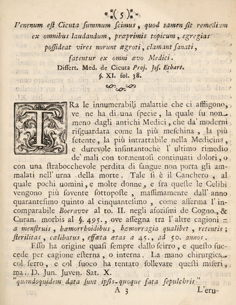 Venenum efl Cicuta fummum fcimus, quod tamen fìt remedium ex omnibus laudandum, prceprimis topicum , egregins' p pojjìdeat vìres norunt cegroti , clamant fanati , fatentur ex omni cevo Medici. Differt, Med. de Cicuta Pro]. Jof. Etbart« §. XI. fol. j8. Ra le innumerabili malattie che ci affligono,> ve ne ha di, una fpecie , la quale fu noii^ , meno dagli antichi Medici , che da' moderni riguardata come la più mefchina , la più fetente , la più intrattabile nella Medicina , » e durevole infmtantochè f ultimo rimedio de’’ mali con tormento!! continuati dolori, o con una (trabocchevole perdita di fangue non porta gli am¬ malati nell’urna .della morte. Tale li è il Canchero , al quale pochi nominile molte donne, e fra quefte le Celibi vengono più fovente fottopofte , maffimamente dall’ anno quarantefimo quinto al cinquantelimo , come afferma l’in¬ comparabile Boeravve al to. II. negli aforifmi de Cagno., & Curan. morbis al §. 425., ove aflegna tra Y altre cagioni - a menftruis , hcemorrhoidibus , hcemorragia qualibet , retentis ; fierilitas , ccelìbatus , ejfceta cetas a 45., ad 50. anno.?. ElTo ha origine quafi Tempre dallo fcirro , e quello Tue- cede per cagione efterna , o interna. La mano chirurgica^ col ferro, e col fuoco ha tentato follevare quelli miferii ma.> D.Jun. Juven. Sat. X. quandoquidem data Junt ipjìs* quoque fata fepulchrisf