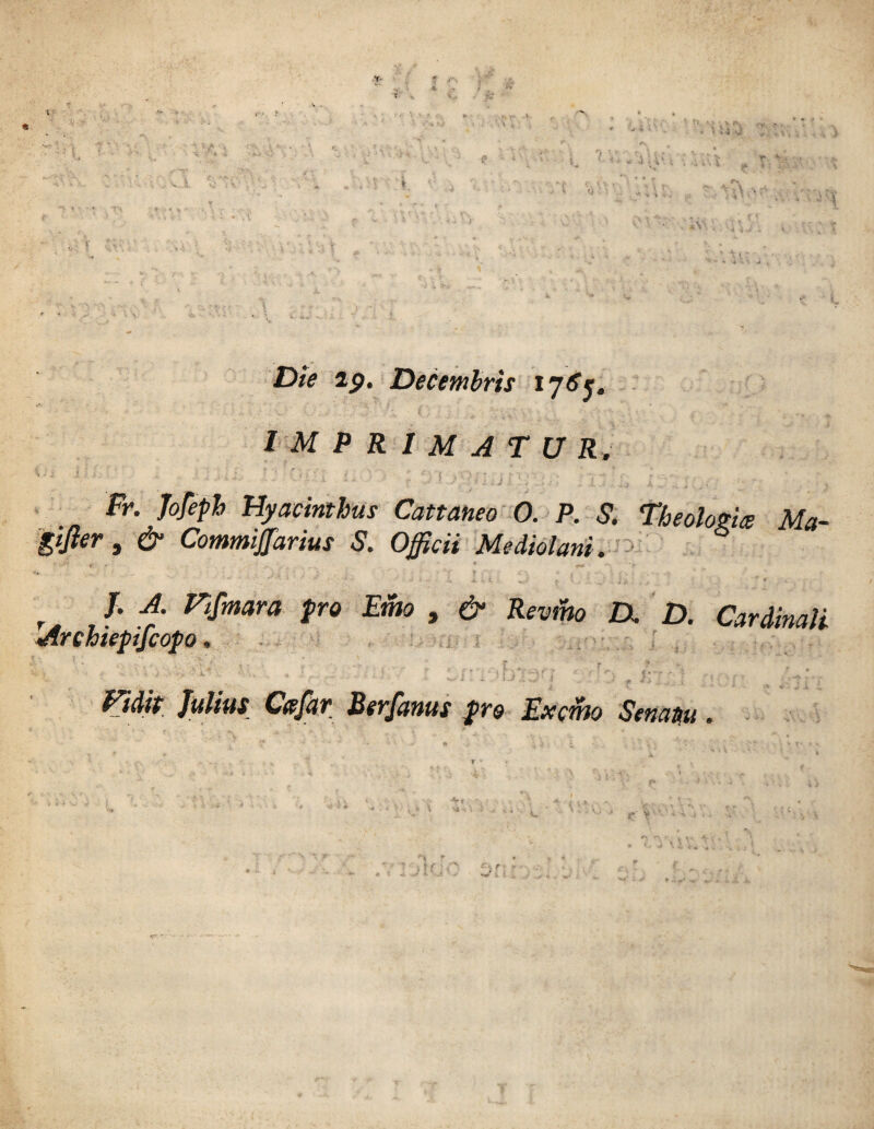 Die 29. Decembrts 17^5. imprimatur. ' • ' ■ j Fr. Jofeph Hyacinthus Cattaneo O. P. S. Theolozice Ma- Sfàr , & Commijfarius S. Officii Mediolani. ■yA f - * ««« *•> > r /• A' ramava prò Emo , & Revmo D, D. Cardinali «drchiepifcopo, '/* 1 - .• ,. ; » • . » ^ r t * ' - ? ? - • > . v*. ■ . i,„ ; : : .r - - - •* t* -v' ? . Julius Cafar Berfanus prò Ex orno Senattu. y » ? ?. *>>