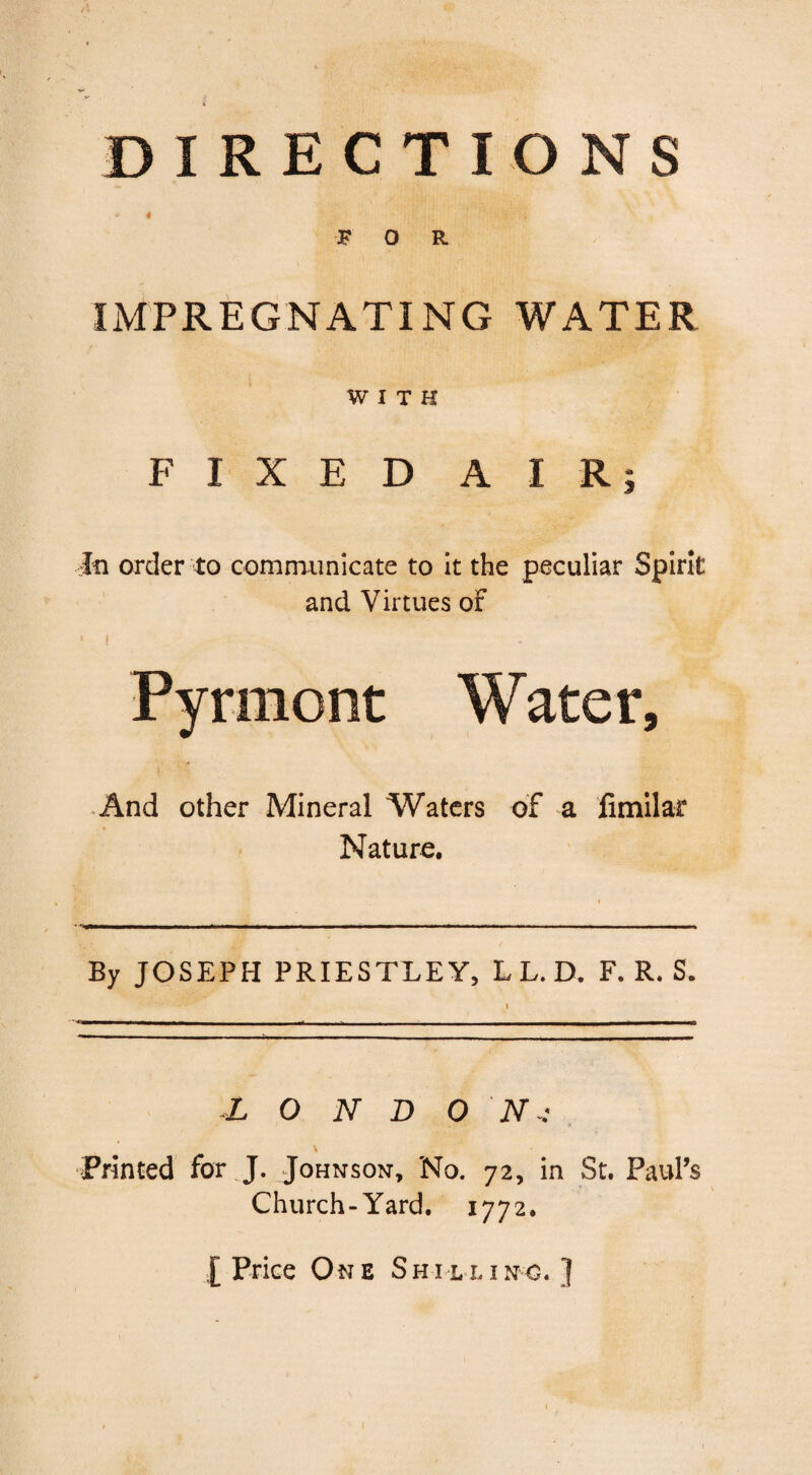 DIRECTIONS * « FOR IMPREGNATING WATER WITH FIXED AIRj In order to communicate to it the peculiar Spirit and Virtues of • i Pyrmont Water, l ' t And other Mineral Waters of a fimilar Nature. By JOSEPH PRIESTLEY, L L. D. F. R. S L O N D 0 N~: Printed for J. Johnson, No. 72, in St. Paul’s Church-Yard. 1772. [ Price O ne Shilling. }