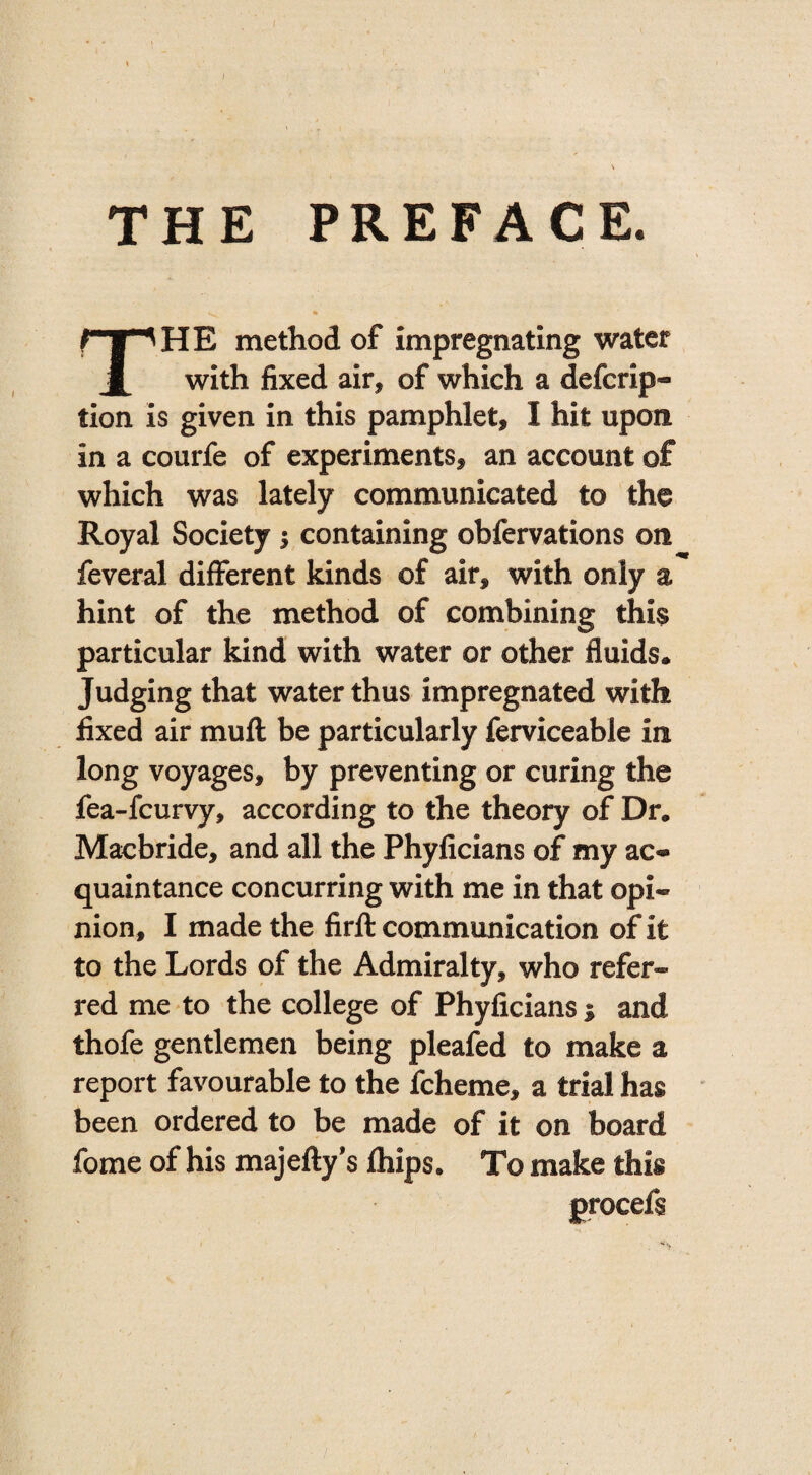 THE PREFACE. HE method of impregnating water i with fixed air* of which a defcrip- tion is given in this pamphlet, I hit upon in a courfe of experiments, an account of which was lately communicated to the Royal Society j containing obfervations on feveral different kinds of air, with only a hint of the method of combining this particular kind with water or other fluids. Judging that water thus impregnated with fixed air muff: be particularly ferviceable in long voyages, by preventing or curing the fea-fcurvy, according to the theory of Dr. Macbride, and all the Phyficians of my ac« quaintance concurring with me in that opi¬ nion, I made the firft communication of it to the Lords of the Admiralty, who refer¬ red me to the college of Phyficians 1 and thofe gentlemen being pleafed to make a report favourable to the fcheme, a trial has been ordered to be made of it on board fome of his majefty’s ftiips. To make this