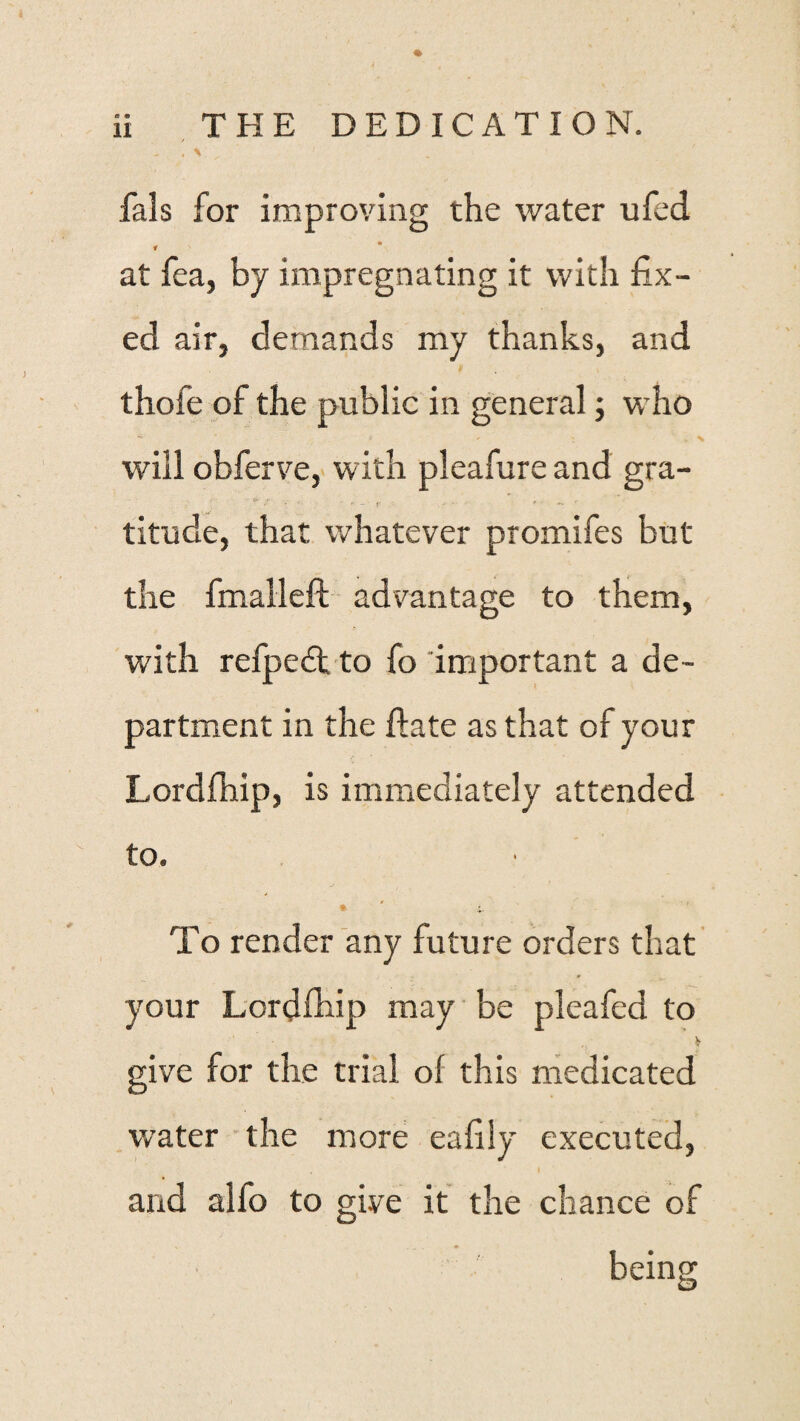 a » % 11 THE DEDICATION. fals for improving the water ufed f at fea, by impregnating it with fix¬ ed air, demands my thanks, and thofe of the public in general; who will obferve, with pleafure and gra- titude, that whatever promifes but the fmalleft advantage to them, with refped; to fo important a de¬ partment in the ftate as that of your Lordfhip, is immediately attended to. To render any future orders that your Lordfhip may be plcafed to .V give for the trial of this medicated water the more eafily executed, and alfo to give it the chance of