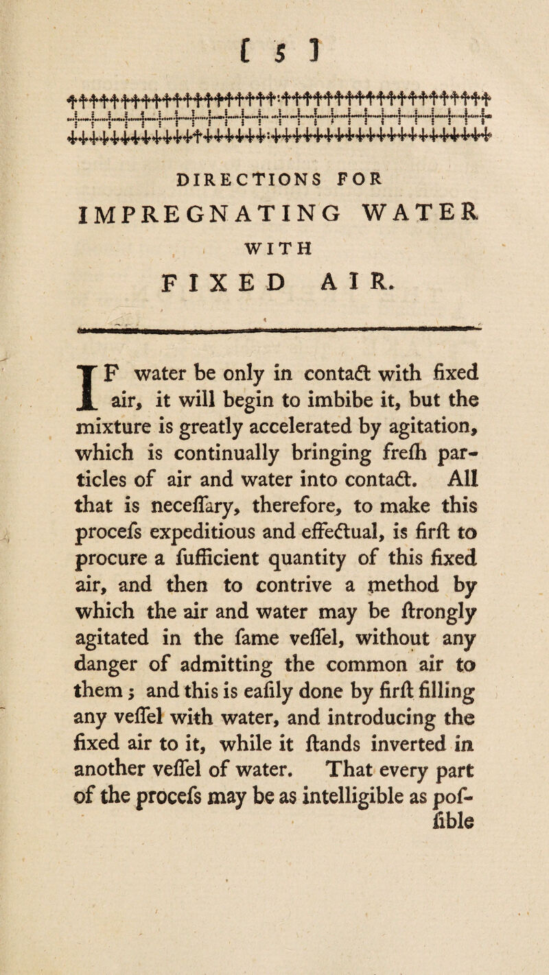 DIRECTIONS FOR IMPREGNATING WATER WITH FIXED AIR. IF water be only in contadt with fixed air, it will begin to imbibe it, but the mixture is greatly accelerated by agitation, which is continually bringing frefli par¬ ticles of air and water into contadt. All that is neceffary, therefore, to make this procefs expeditious and effedtual, is firft to procure a fufficient quantity of this fixed air, and then to contrive a method by which the air and water may be ftrongly agitated in the fame veffel, without any danger of admitting the common air to them; and this is eafily done by firft filling any veffel with water, and introducing the fixed air to it, while it ftands inverted in another veffel of water. That every part of the procefs may be as intelligible as pof- fible i