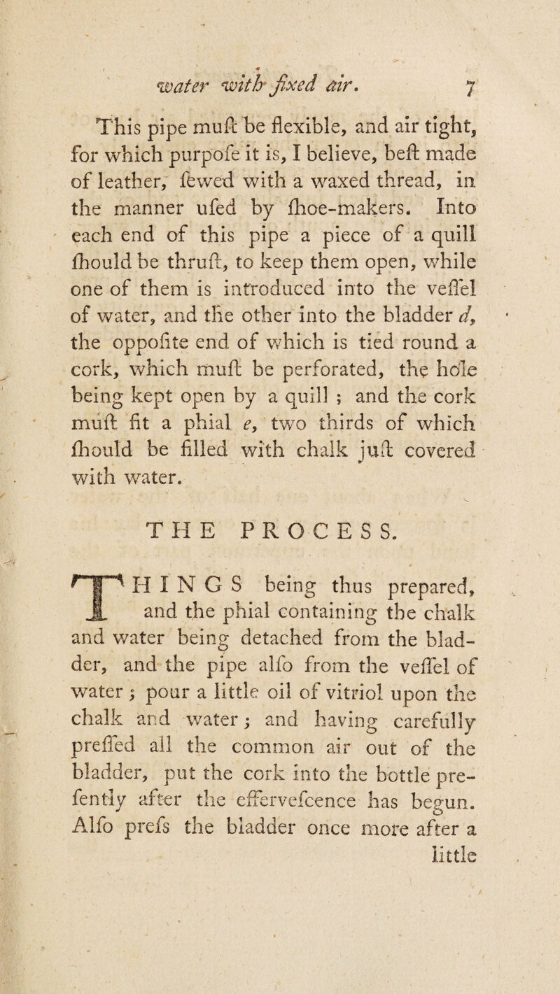 This pipe mufi be flexible, and air tight, for which purpofe it is, I believe, beft made of leather, fewed with a waxed thread, in the manner ufed by {hoe-makers. Into each end of this pipe a piece of a quill ihould be thruft, to keep them open, while one of them is introduced into the veflel of water, and the other into the bladder d9 the oppoflte end of which is tied round a cork, which mufi; be perforated, the hole being kept open by a quill ; and the cork mufi fit a phial e, two thirds of which fhould be filled with chalk juft covered with water. THE PROCESS. HP If I N G S being thus prepared, JL and the phial containing the chalk and water being detached from the blad¬ der, and the pipe alfo from the veflel of water ; pour a little oil of vitriol upon the chalk and water; and having carefully prefled ail the common air out of the bladder, put the cork into the bottle pre- fently after the effervefcence has begun. Alfo prefs the bladder once more after a