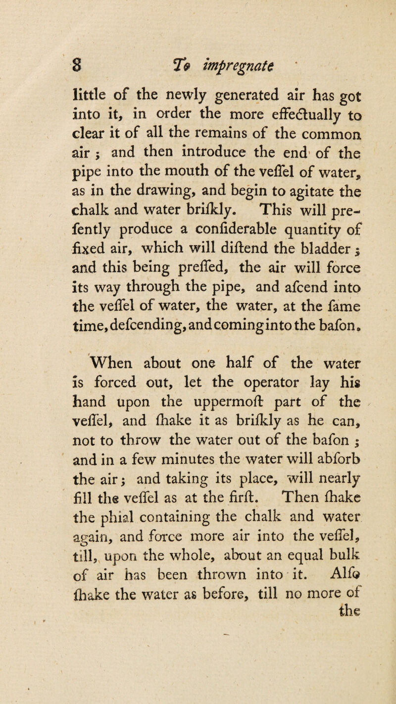 little of the newly generated air has got into it, in order the more effectually to clear it of all the remains of the common air y and then introduce the end of the pipe into the mouth of the veffel of water, as in the drawing, and begin to agitate the chalk and water brifkly. This will pre- fently produce a confiderable quantity of fixed air, which will diftend the bladder $ and this being preffed, the air will force its way through the pipe, and afcend into the veffel of water, the water, at the fame time, defcending, and coming into the bafon * When about one half of the water is forced out, let the operator lay his hand upon the uppermoft part of the veffel, and fhake it as brifkly as he can, not to throw the water out of the bafon j and in a few minutes the water will abforb the air; and taking its place, will nearly fill the veffel as at the firft. Then fhake the phial containing the chalk and water again, and force more air into the veffel, till, upon the whole, about an equal bulk of air has been thrown into it. Alfo fhake the water as before, till no more of the