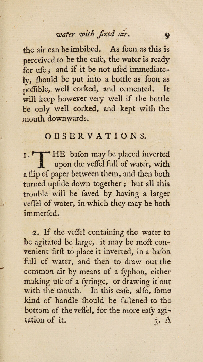 water with Jixed air. 9 ♦ the air can be imbibed. As foon as this is perceived to be the cafe, the water is ready for ufe and if it be not ufed immediate¬ ly, fhould be put into a bottle as foon as poflible, well corked, and cemented. It will keep however very well if the bottle be only well corked, and kept with the mouth downwards. OBSERVATIONS. I. np HE bafon may be placed inverted upon the velfel full of water, with a flip of paper between them, and then both turned upfide down together ; but all this trouble will be faved by having a larger veffel of water, in which they may be both immerfed. 2. If the veffel containing the water to be agitated be large, it may be molt con¬ venient firft to place it inverted, in a bafon full of water, and then to draw out the common air by means of a fyphon, either making ufe of a fyringe, or drawing it out with the mouth. In this cafe, alfo, fome kind of handle fhould be fattened to the bottom of the veffel, for the more eafy agi¬ tation of it. 3. A 1