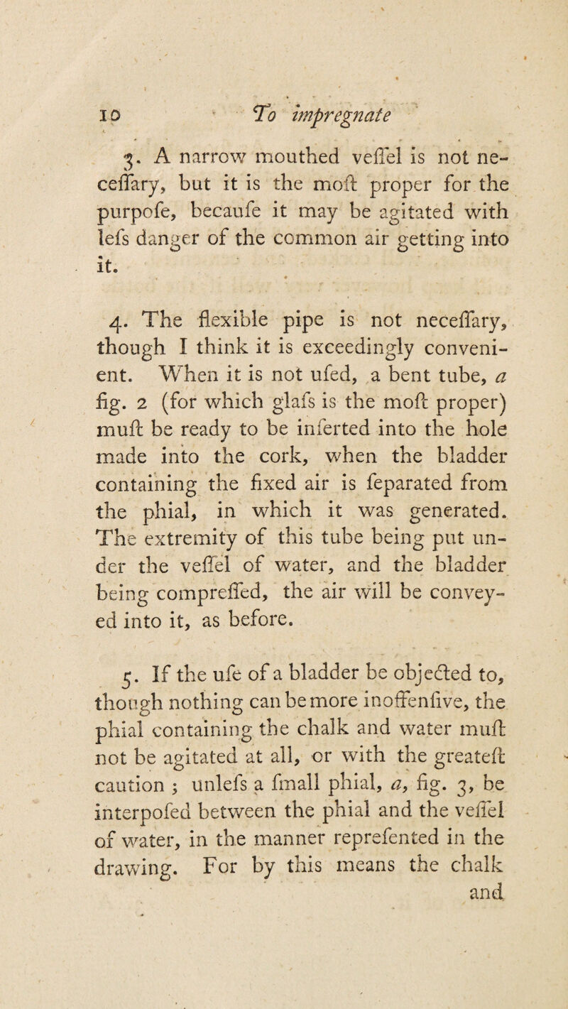 3. A narrow mouthed veflel is not ne- ceffary, but it is the moft proper for the purpofe, becaufe it may be agitated with lefs danger of the common air getting into it. • * ♦ 4. The flexible pipe is not neceflary, though I think it is exceedingly conveni¬ ent. When it is not ufed, a bent tube, a fig. 2 (for which giafs is the moflc proper) mull be ready to be inferted into the hole made into the cork, when the bladder containing the fixed air is feparated from the phial, in which it was generated. The extremity of this tube being put un¬ der the veflel of water, and the bladder being comprefled, the air will be convey¬ ed into it, as before. 5. If the ufe of a bladder be objected to, though nothing can be more inoftenfive, the phial containing the chalk and water mull not be agitated at all, or with the greateft caution ; unlefs a fmall phial, a, fig. 3, be interpofed between the phial and the veflel of water, in the manner reprefented in the drawing. For by this means the chalk and