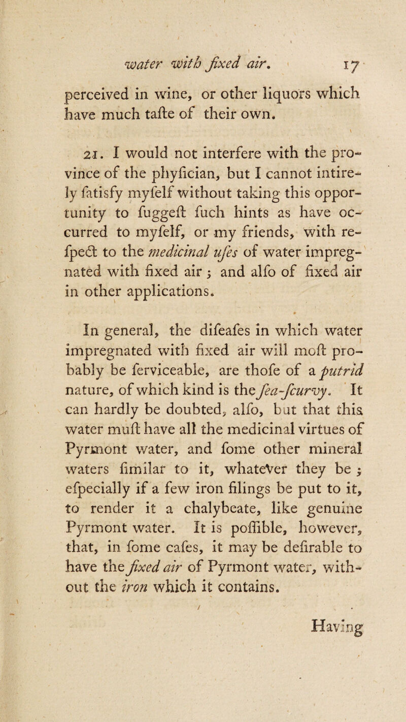 perceived in wine, or other liquors which have much tafte of their own. - v 21. I would not interfere with the pro« vince of the phyfician, but I cannot intire- ]y fatisfy myfelf without taking this oppor¬ tunity to fuggeft fuch hints as have oc¬ curred to myfelf, or my friends, with re- fpedl to the medicinal ufes of water impreg¬ nated with fixed air ; and alfo of fixed air in other applications. # In general, the difeafes in which water impregnated with fixed air will mcft pro¬ bably be ferviceable, are thofe of a putrid nature, of which kind is the fea-fcurvy, It can hardly be doubted, alfo, but that this water mu ft have all the medicinal virtues of Pyrmont water, and fome other mineral waters fimilar to it, whatever they be ; efpecially if a few iron filings be put to it, to render it a chalybeate, like genuine Pyrmont water. It is poffible, however, that, in fome cafes, it may be defirable to have the fixed air of Pyrmont water, with¬ out the iron which it contains. /  . Having