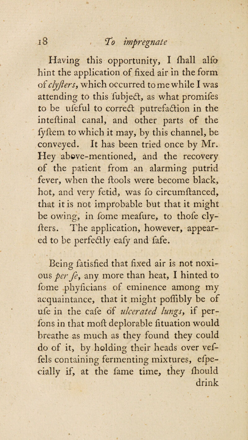 Having this opportunity, I fhall alfo hint the application of fixed air in the form of clyjlers, which occurred to me while I was attending to this fubjedt, as what promifes to be ufeful to corredt putrefaction in the inteftinal canal, and other parts of the fyfcem to which it may, by this channel, be conveyed. It has been tried once by Mr. Hey above-mentioned, and the recovery of the patient from an alarming putrid fever, when the ftools were become black, hot, and very fetid, was fo circumftanced, that it is not improbable but that it might be owing, in fome meafure, to thofe cly- fters. The application, however, appear¬ ed to be perfectly eafy and fafe. • % Being fatisfied that fixed air is not noxi- ous per fe, any more than heat, I hinted to fome phyficians of eminence among my acquaintance, that it might poflibly be of ufe in the cafe of ulcerated lungs, if per- fons in that mod deplorable fituation wrould breathe as much as they found they could do of it, by holding their heads over vef- fels containing fermenting mixtures, efpe- cially if, at the fame time, they fhould drink
