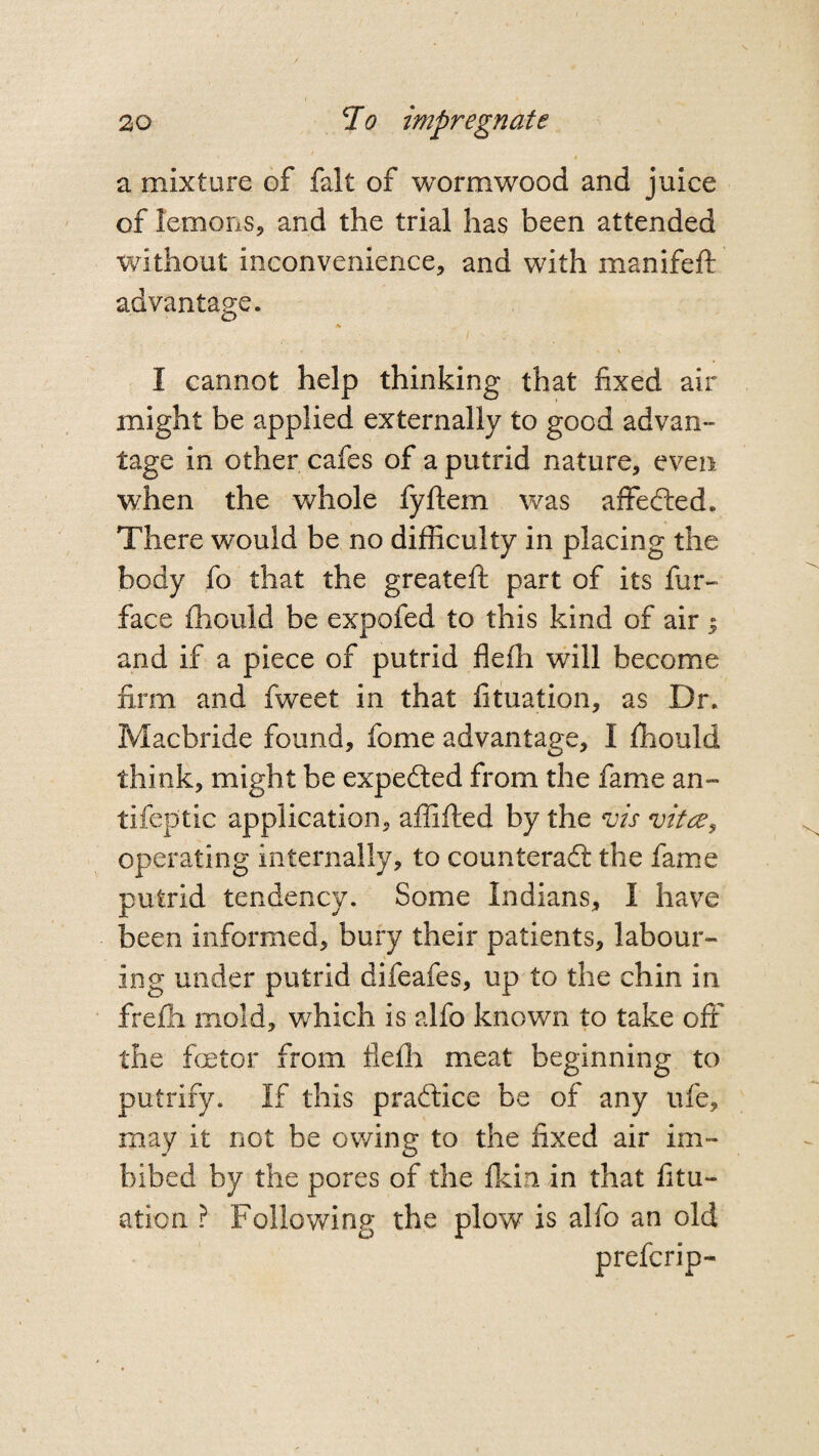 a mixture of fait of wormwood and juice of lemons, and the trial has been attended without inconvenience, and with manifeft advantage. * - . . » 'X I cannot help thinking that fixed air might be applied externally to good advan¬ tage in other cafes of a putrid nature, even when the whole fyftem was affedled. There would be no difficulty in placing the body fo that the greatefi: part of its fur- face fhould be expofed to this kind of air $ and if a piece of putrid flefh will become firm and fweet in that fituation, as Dr. Macbride found, fome advantage, I ffiould think, might be expedted from the fame an- tifeptic application, affifted by the vis vitre^ operating internally, to counteract the fame putrid tendency. Some Indians, I have been informed, bury their patients, labour¬ ing under putrid difeafes, up to the chin in frefh mold, which is alfo known to take off the faetor from fiefh meat beginning to putrify. If this practice be of any life, may it not be owing to the fixed air im¬ bibed by the pores of the fkin in that fitu¬ ation ? Following the plow is alfo an old